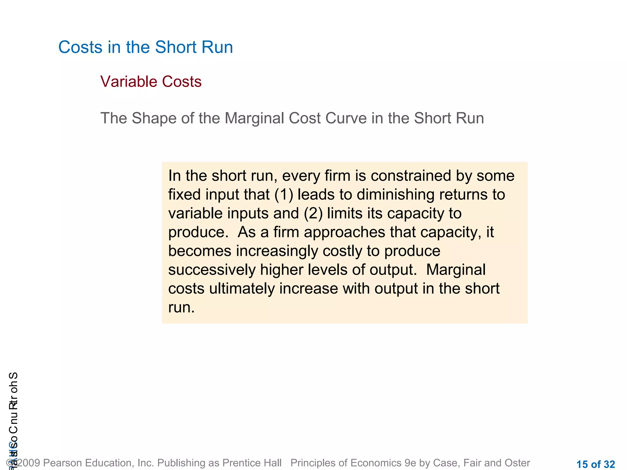 CHAShort-RunCostsa
© 2009 Pearson Education, Inc. Publishing as Prentice Hall Principles of Economics 9e by Case, Fair and Oster 15 of 32
Costs in the Short Run
The Shape of the Marginal Cost Curve in the Short Run
Variable Costs
In the short run, every firm is constrained by some
fixed input that (1) leads to diminishing returns to
variable inputs and (2) limits its capacity to
produce. As a firm approaches that capacity, it
becomes increasingly costly to produce
successively higher levels of output. Marginal
costs ultimately increase with output in the short
run.
 