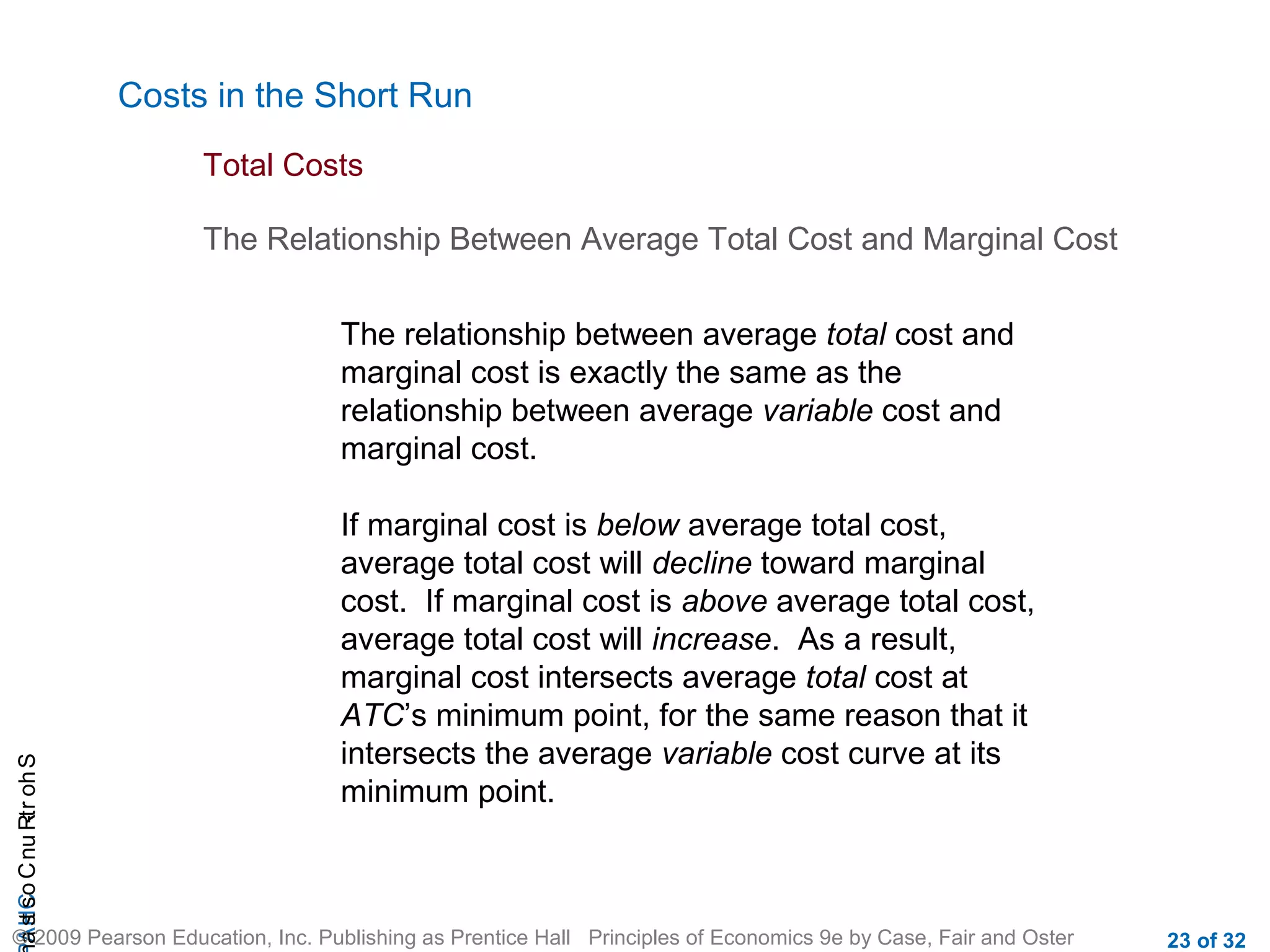 CHAShort-RunCostsa
© 2009 Pearson Education, Inc. Publishing as Prentice Hall Principles of Economics 9e by Case, Fair and Oster 23 of 32
Costs in the Short Run
Total Costs
The Relationship Between Average Total Cost and Marginal Cost
If marginal cost is below average total cost,
average total cost will decline toward marginal
cost. If marginal cost is above average total cost,
average total cost will increase. As a result,
marginal cost intersects average total cost at
ATC’s minimum point, for the same reason that it
intersects the average variable cost curve at its
minimum point.
The relationship between average total cost and
marginal cost is exactly the same as the
relationship between average variable cost and
marginal cost.
 