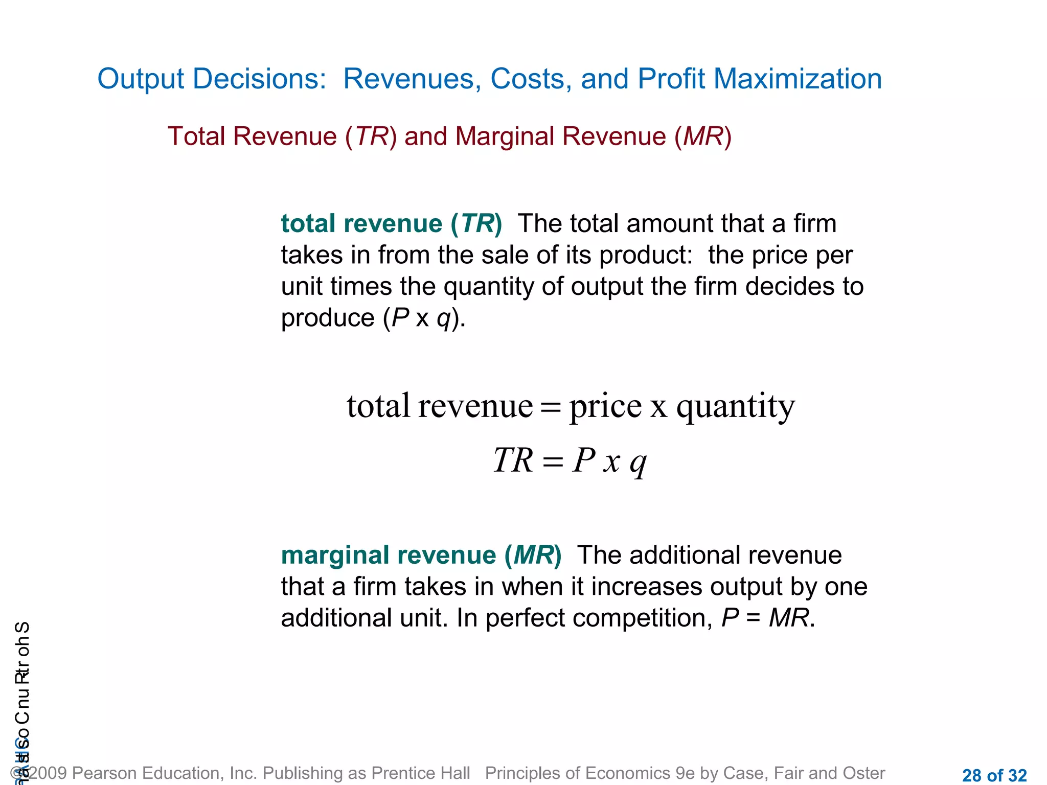 CHAShort-RunCostsa
© 2009 Pearson Education, Inc. Publishing as Prentice Hall Principles of Economics 9e by Case, Fair and Oster 28 of 32
Output Decisions: Revenues, Costs, and Profit Maximization
Total Revenue (TR) and Marginal Revenue (MR)
P x qTR =
= quantityxpricerevenuetotal
total revenue (TR) The total amount that a firm
takes in from the sale of its product: the price per
unit times the quantity of output the firm decides to
produce (P x q).
marginal revenue (MR) The additional revenue
that a firm takes in when it increases output by one
additional unit. In perfect competition, P = MR.
 