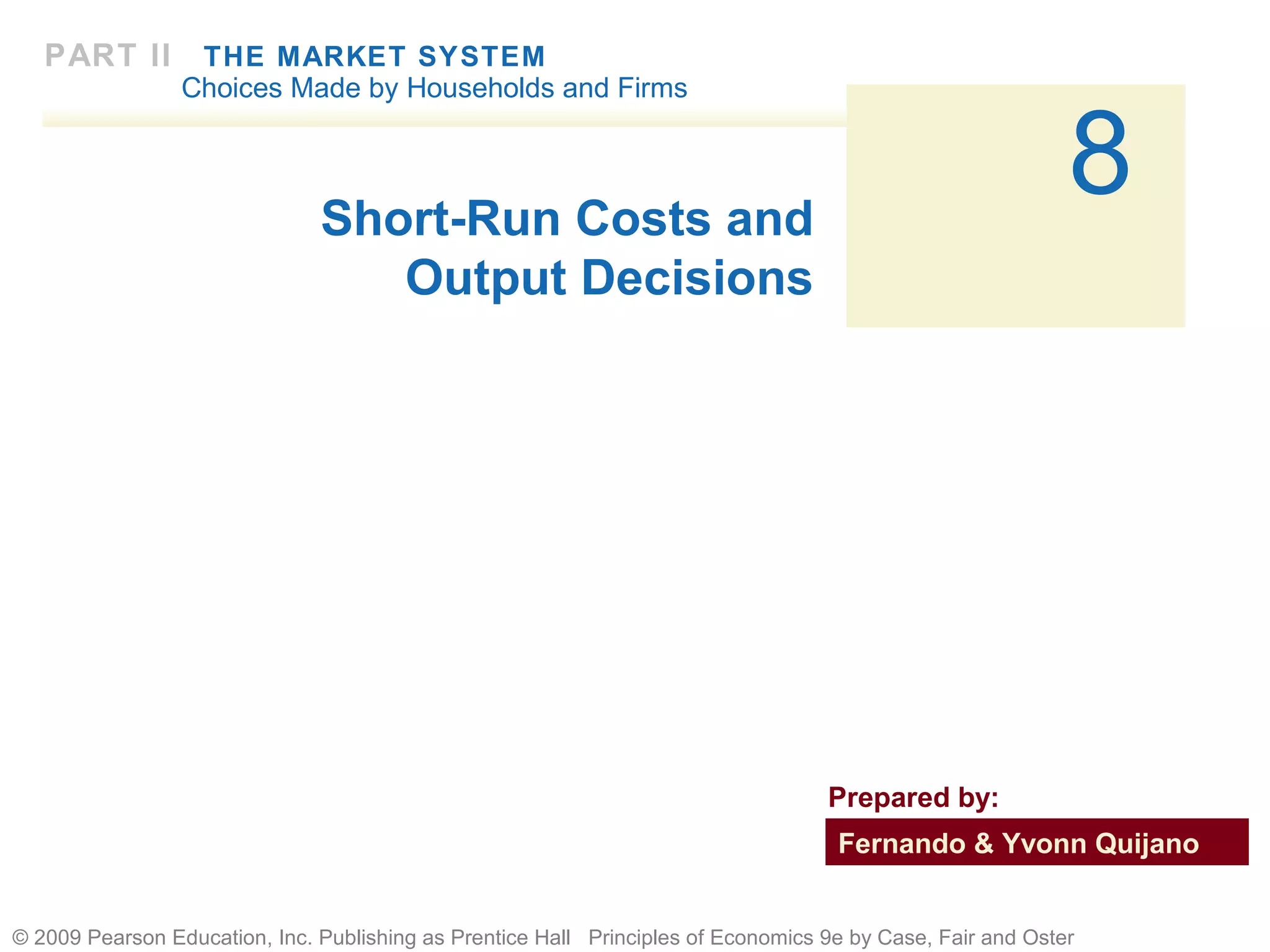 © 2009 Pearson Education, Inc. Publishing as Prentice Hall Principles of Economics 9e by Case, Fair and Oster
8
PART II THE MARKET SYSTEM
Choices Made by Households and Firms
Short-Run Costs and
Output Decisions
Fernando & Yvonn Quijano
Prepared by:
 