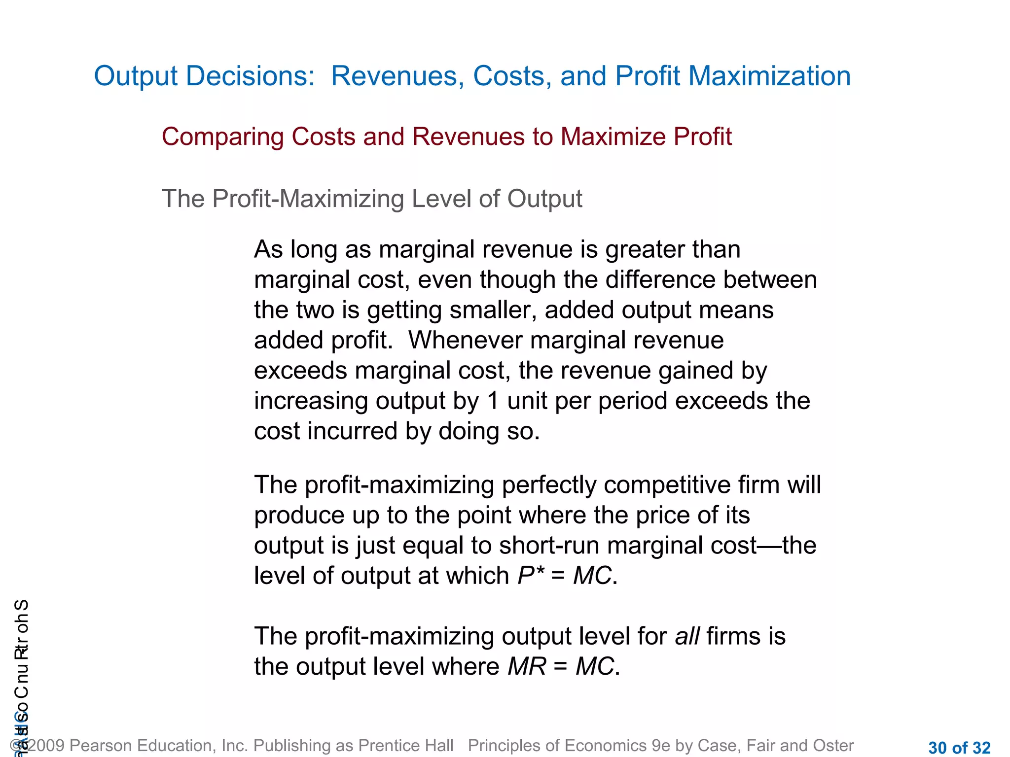 CHAShort-RunCostsa
© 2009 Pearson Education, Inc. Publishing as Prentice Hall Principles of Economics 9e by Case, Fair and Oster 30 of 32
Output Decisions: Revenues, Costs, and Profit Maximization
Comparing Costs and Revenues to Maximize Profit
The Profit-Maximizing Level of Output
As long as marginal revenue is greater than
marginal cost, even though the difference between
the two is getting smaller, added output means
added profit. Whenever marginal revenue
exceeds marginal cost, the revenue gained by
increasing output by 1 unit per period exceeds the
cost incurred by doing so.
The profit-maximizing perfectly competitive firm will
produce up to the point where the price of its
output is just equal to short-run marginal cost—the
level of output at which P* = MC.
The profit-maximizing output level for all firms is
the output level where MR = MC.
 