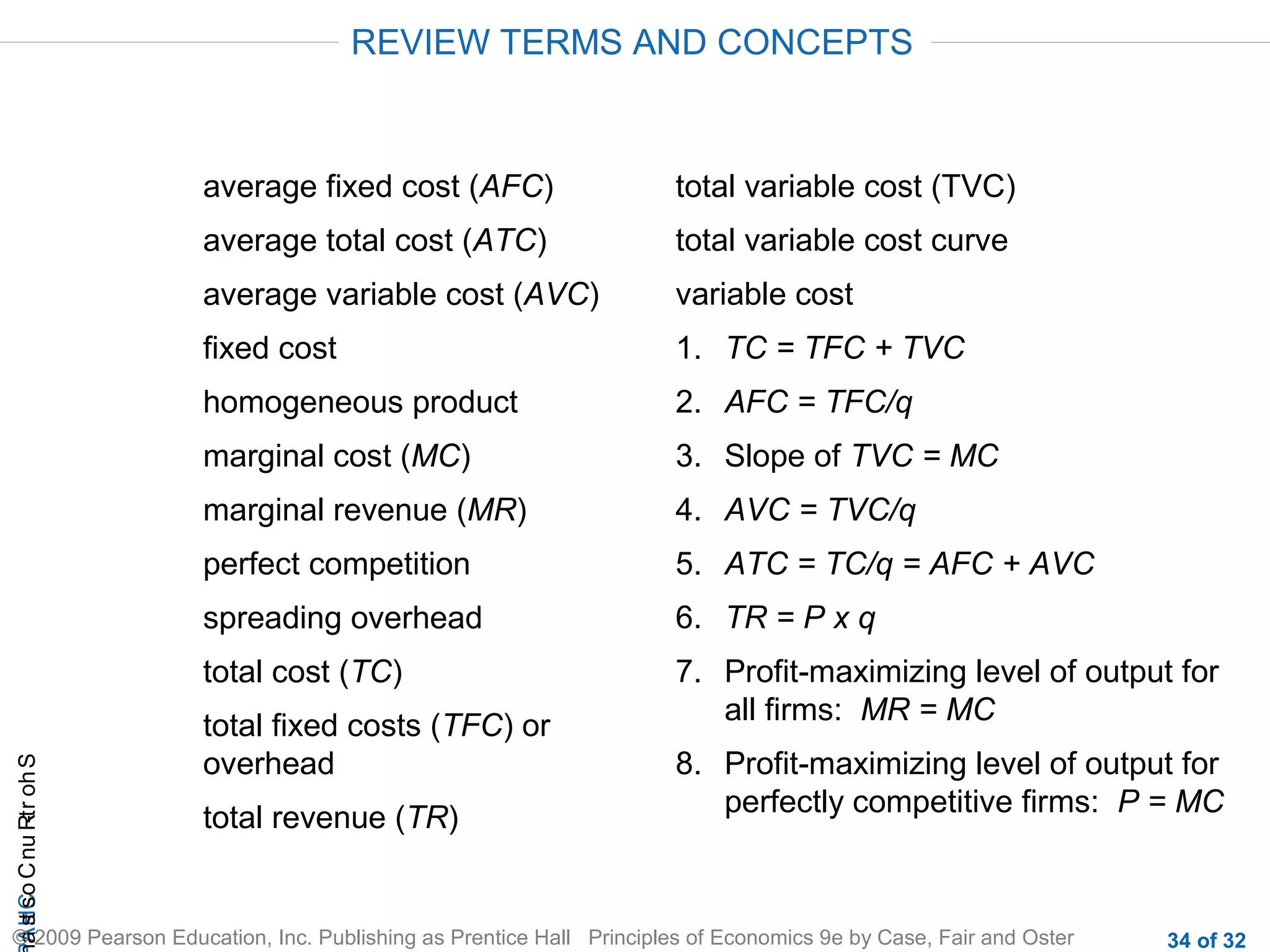 CHAShort-RunCostsa
© 2009 Pearson Education, Inc. Publishing as Prentice Hall Principles of Economics 9e by Case, Fair and Oster 34 of 32
average fixed cost (AFC)
average total cost (ATC)
average variable cost (AVC)
fixed cost
homogeneous product
marginal cost (MC)
marginal revenue (MR)
perfect competition
spreading overhead
total cost (TC)
total fixed costs (TFC) or
overhead
total revenue (TR)
total variable cost (TVC)
total variable cost curve
variable cost
1. TC = TFC + TVC
2. AFC = TFC/q
3. Slope of TVC = MC
4. AVC = TVC/q
5. ATC = TC/q = AFC + AVC
6. TR = P x q
7. Profit-maximizing level of output for
all firms: MR = MC
8. Profit-maximizing level of output for
perfectly competitive firms: P = MC
REVIEW TERMS AND CONCEPTS
 