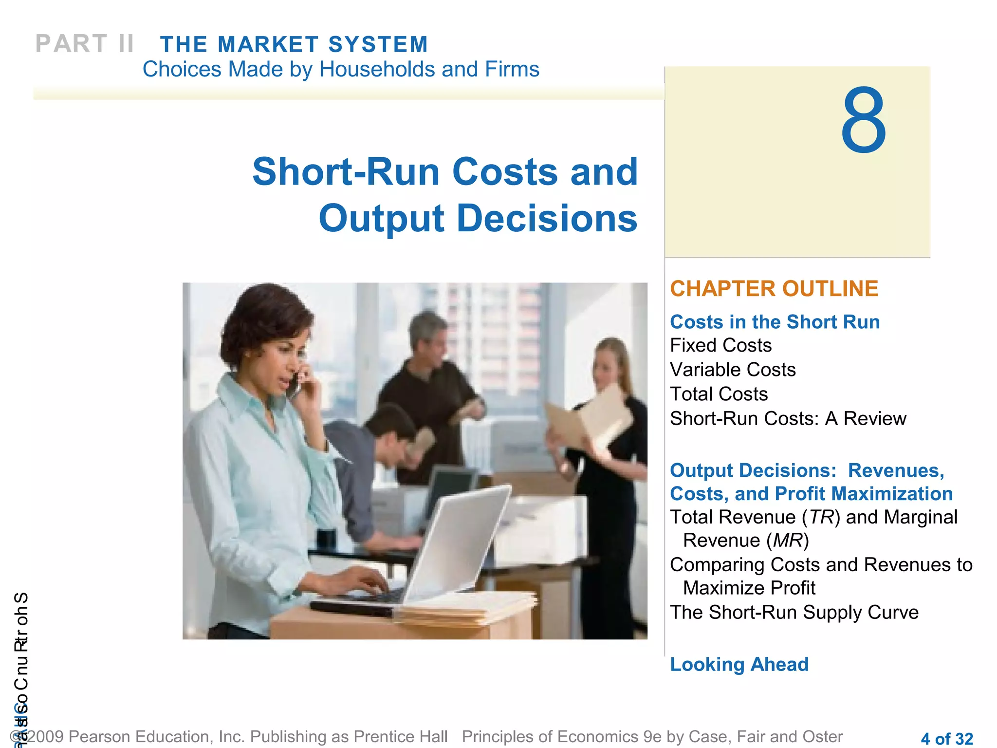CHAShort-RunCostsa
© 2009 Pearson Education, Inc. Publishing as Prentice Hall Principles of Economics 9e by Case, Fair and Oster 4 of 32
8Short-Run Costs and
Output Decisions
Costs in the Short Run
Fixed Costs
Variable Costs
Total Costs
Short-Run Costs: A Review
Output Decisions: Revenues,
Costs, and Profit Maximization
Total Revenue (TR) and Marginal
Revenue (MR)
Comparing Costs and Revenues to
Maximize Profit
The Short-Run Supply Curve
Looking Ahead
CHAPTER OUTLINE
PART II THE MARKET SYSTEM
Choices Made by Households and Firms
 