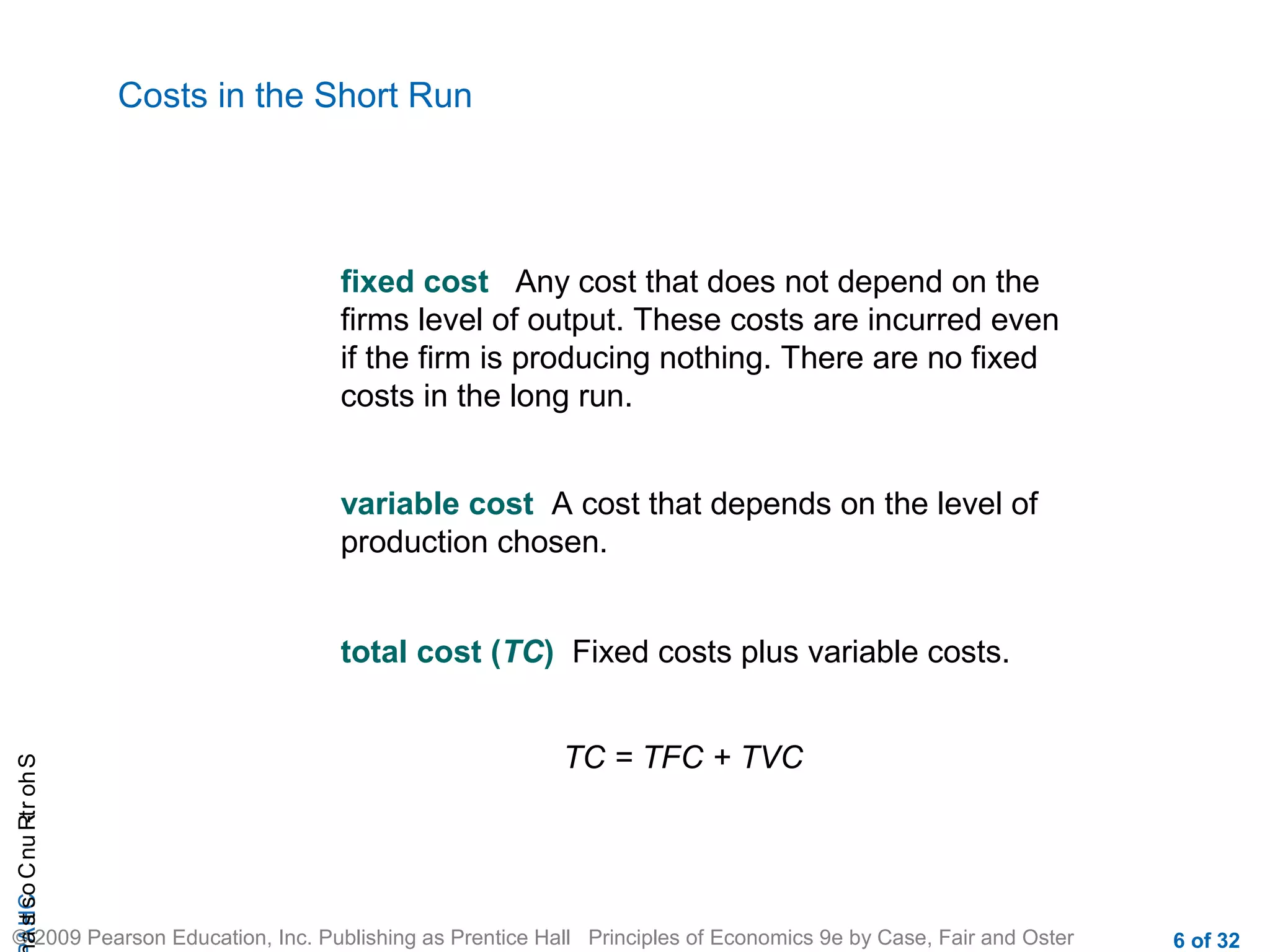 CHAShort-RunCostsa
© 2009 Pearson Education, Inc. Publishing as Prentice Hall Principles of Economics 9e by Case, Fair and Oster 6 of 32
Costs in the Short Run
fixed cost Any cost that does not depend on the
firms level of output. These costs are incurred even
if the firm is producing nothing. There are no fixed
costs in the long run.
variable cost A cost that depends on the level of
production chosen.
total cost (TC) Fixed costs plus variable costs.
TC = TFC + TVC
 