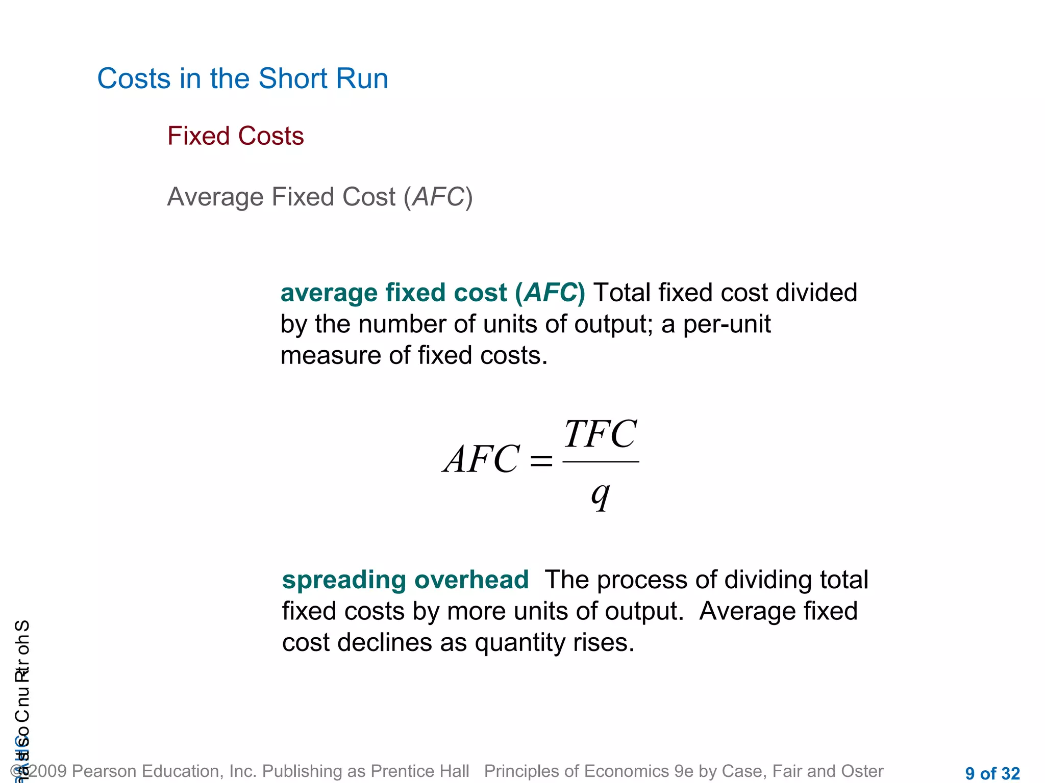 CHAShort-RunCostsa
© 2009 Pearson Education, Inc. Publishing as Prentice Hall Principles of Economics 9e by Case, Fair and Oster 9 of 32
Costs in the Short Run
Average Fixed Cost (AFC)
Fixed Costs
average fixed cost (AFC) Total fixed cost divided
by the number of units of output; a per-unit
measure of fixed costs.
TFC
AFC
q
=
spreading overhead The process of dividing total
fixed costs by more units of output. Average fixed
cost declines as quantity rises.
 