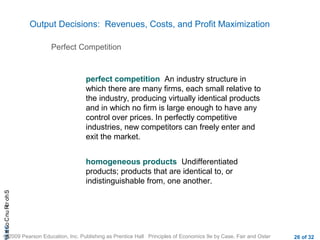 CHAShort-RunCostsa
© 2009 Pearson Education, Inc. Publishing as Prentice Hall Principles of Economics 9e by Case, Fair and Oster 26 of 32
Output Decisions: Revenues, Costs, and Profit Maximization
perfect competition An industry structure in
which there are many firms, each small relative to
the industry, producing virtually identical products
and in which no firm is large enough to have any
control over prices. In perfectly competitive
industries, new competitors can freely enter and
exit the market.
homogeneous products Undifferentiated
products; products that are identical to, or
indistinguishable from, one another.
Perfect Competition
 