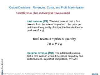 CHAShort-RunCostsa
© 2009 Pearson Education, Inc. Publishing as Prentice Hall Principles of Economics 9e by Case, Fair and Oster 28 of 32
Output Decisions: Revenues, Costs, and Profit Maximization
Total Revenue (TR) and Marginal Revenue (MR)
P x qTR =
= quantityxpricerevenuetotal
total revenue (TR) The total amount that a firm
takes in from the sale of its product: the price per
unit times the quantity of output the firm decides to
produce (P x q).
marginal revenue (MR) The additional revenue
that a firm takes in when it increases output by one
additional unit. In perfect competition, P = MR.
 