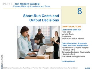 CHAShort-RunCostsa
© 2009 Pearson Education, Inc. Publishing as Prentice Hall Principles of Economics 9e by Case, Fair and Oster 4 of 32
8Short-Run Costs and
Output Decisions
Costs in the Short Run
Fixed Costs
Variable Costs
Total Costs
Short-Run Costs: A Review
Output Decisions: Revenues,
Costs, and Profit Maximization
Total Revenue (TR) and Marginal
Revenue (MR)
Comparing Costs and Revenues to
Maximize Profit
The Short-Run Supply Curve
Looking Ahead
CHAPTER OUTLINE
PART II THE MARKET SYSTEM
Choices Made by Households and Firms
 