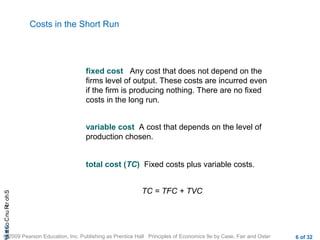 CHAShort-RunCostsa
© 2009 Pearson Education, Inc. Publishing as Prentice Hall Principles of Economics 9e by Case, Fair and Oster 6 of 32
Costs in the Short Run
fixed cost Any cost that does not depend on the
firms level of output. These costs are incurred even
if the firm is producing nothing. There are no fixed
costs in the long run.
variable cost A cost that depends on the level of
production chosen.
total cost (TC) Fixed costs plus variable costs.
TC = TFC + TVC
 