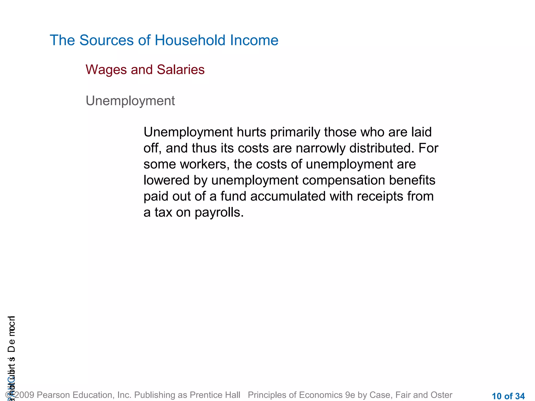 CHAIncomeDistribution
© 2009 Pearson Education, Inc. Publishing as Prentice Hall Principles of Economics 9e by Case, Fair and Oster 10 of 34
The Sources of Household Income
Wages and Salaries
Unemployment
Unemployment hurts primarily those who are laid
off, and thus its costs are narrowly distributed. For
some workers, the costs of unemployment are
lowered by unemployment compensation benefits
paid out of a fund accumulated with receipts from
a tax on payrolls.
 