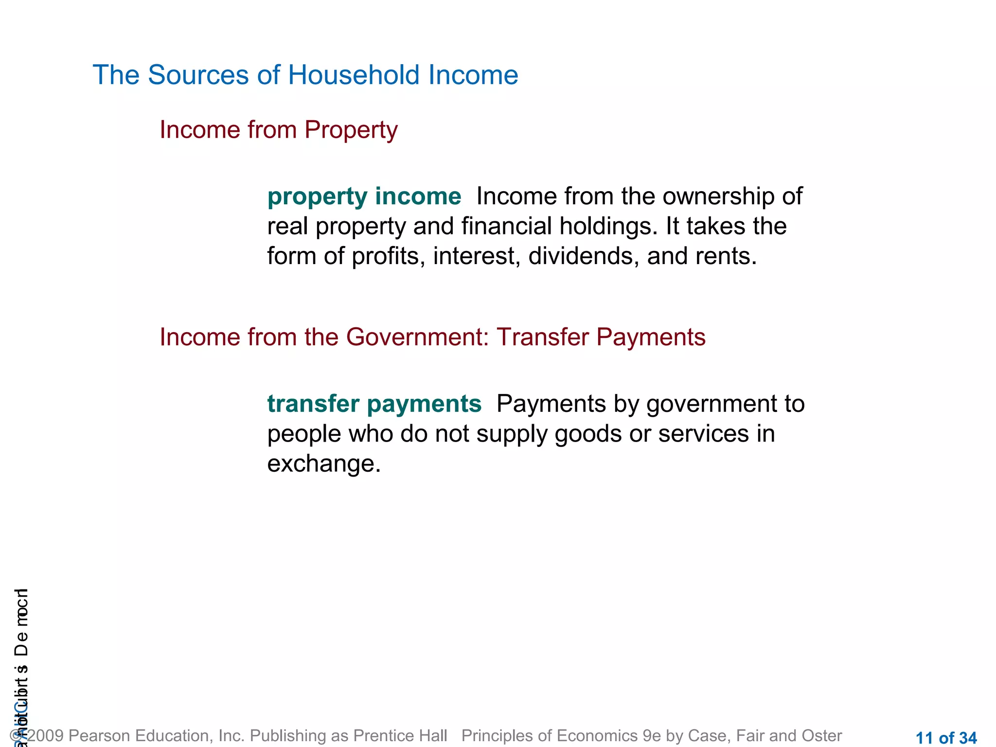 CHAIncomeDistribution
© 2009 Pearson Education, Inc. Publishing as Prentice Hall Principles of Economics 9e by Case, Fair and Oster 11 of 34
The Sources of Household Income
Income from Property
property income Income from the ownership of
real property and financial holdings. It takes the
form of profits, interest, dividends, and rents.
Income from the Government: Transfer Payments
transfer payments Payments by government to
people who do not supply goods or services in
exchange.
 