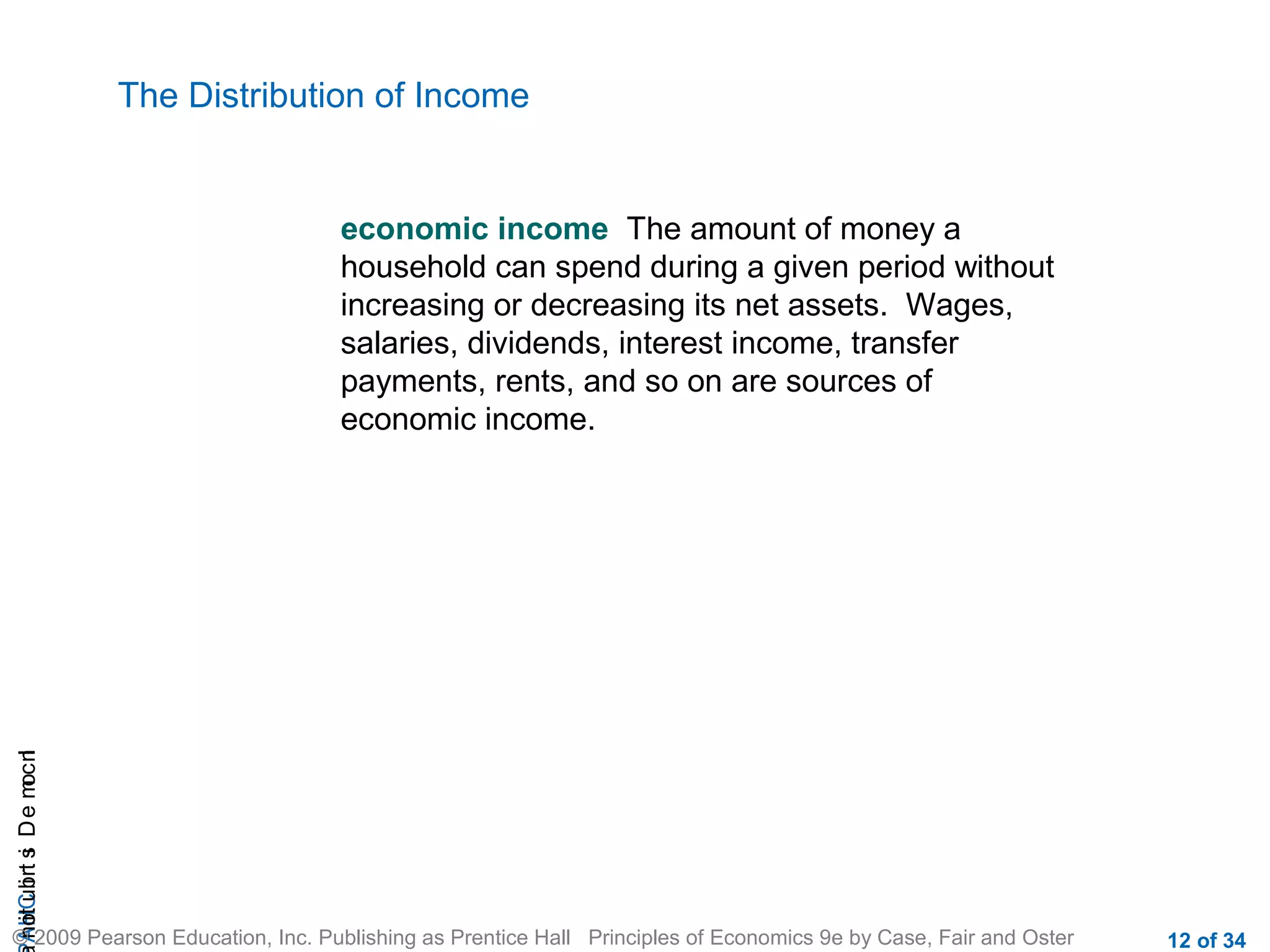 CHAIncomeDistribution
© 2009 Pearson Education, Inc. Publishing as Prentice Hall Principles of Economics 9e by Case, Fair and Oster 12 of 34
The Distribution of Income
economic income The amount of money a
household can spend during a given period without
increasing or decreasing its net assets. Wages,
salaries, dividends, interest income, transfer
payments, rents, and so on are sources of
economic income.
 