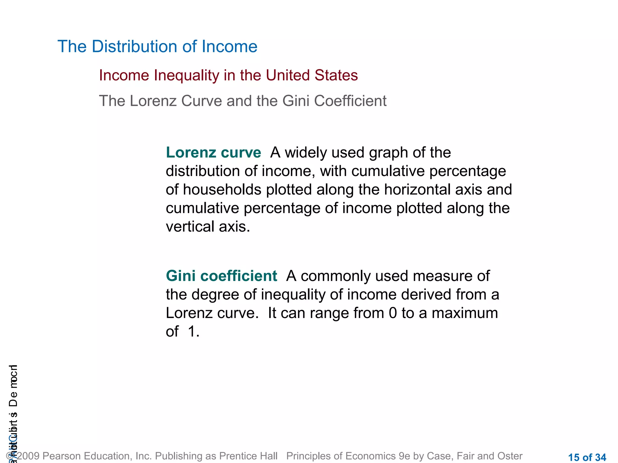 CHAIncomeDistribution
© 2009 Pearson Education, Inc. Publishing as Prentice Hall Principles of Economics 9e by Case, Fair and Oster 15 of 34
The Distribution of Income
Income Inequality in the United States
The Lorenz Curve and the Gini Coefficient
Lorenz curve A widely used graph of the
distribution of income, with cumulative percentage
of households plotted along the horizontal axis and
cumulative percentage of income plotted along the
vertical axis.
Gini coefficient A commonly used measure of
the degree of inequality of income derived from a
Lorenz curve. It can range from 0 to a maximum
of 1.
 