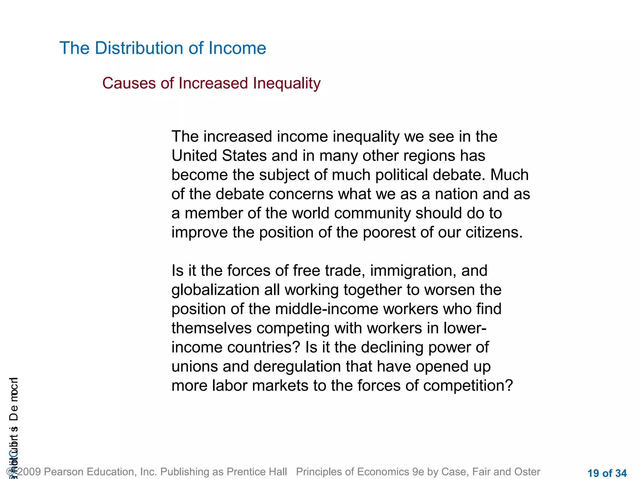 CHAIncomeDistribution
© 2009 Pearson Education, Inc. Publishing as Prentice Hall Principles of Economics 9e by Case, Fair and Oster 19 of 34
The Distribution of Income
Causes of Increased Inequality
The increased income inequality we see in the
United States and in many other regions has
become the subject of much political debate. Much
of the debate concerns what we as a nation and as
a member of the world community should do to
improve the position of the poorest of our citizens.
Is it the forces of free trade, immigration, and
globalization all working together to worsen the
position of the middle-income workers who find
themselves competing with workers in lower-
income countries? Is it the declining power of
unions and deregulation that have opened up
more labor markets to the forces of competition?
 