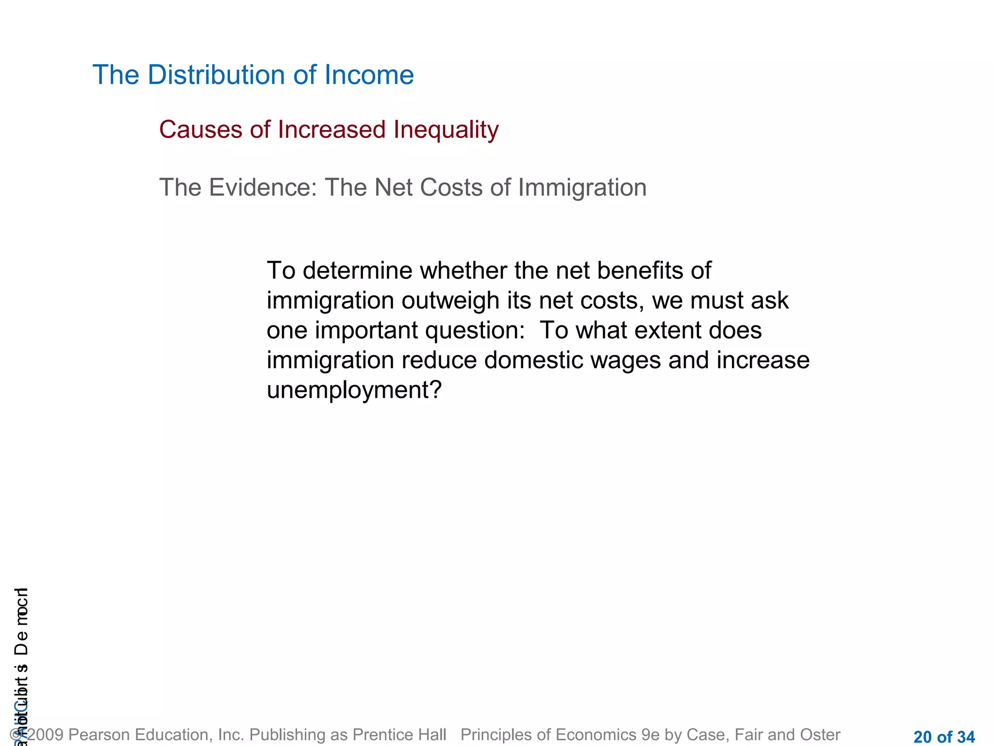 CHAIncomeDistribution
© 2009 Pearson Education, Inc. Publishing as Prentice Hall Principles of Economics 9e by Case, Fair and Oster 20 of 34
The Distribution of Income
Causes of Increased Inequality
To determine whether the net benefits of
immigration outweigh its net costs, we must ask
one important question: To what extent does
immigration reduce domestic wages and increase
unemployment?
The Evidence: The Net Costs of Immigration
 