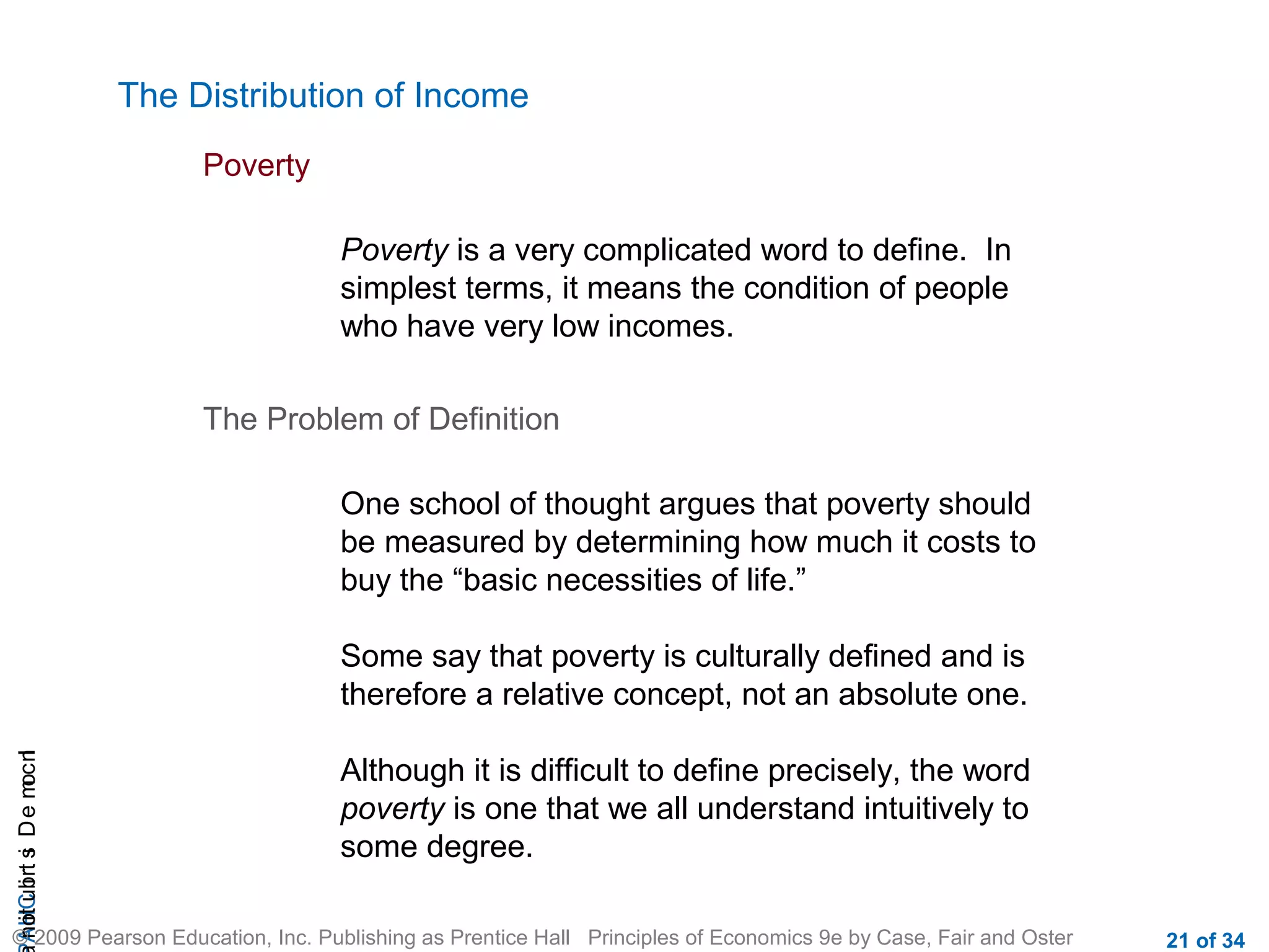 CHAIncomeDistribution
© 2009 Pearson Education, Inc. Publishing as Prentice Hall Principles of Economics 9e by Case, Fair and Oster 21 of 34
The Distribution of Income
Poverty
Poverty is a very complicated word to define. In
simplest terms, it means the condition of people
who have very low incomes.
The Problem of Definition
One school of thought argues that poverty should
be measured by determining how much it costs to
buy the “basic necessities of life.”
Some say that poverty is culturally defined and is
therefore a relative concept, not an absolute one.
Although it is difficult to define precisely, the word
poverty is one that we all understand intuitively to
some degree.
 