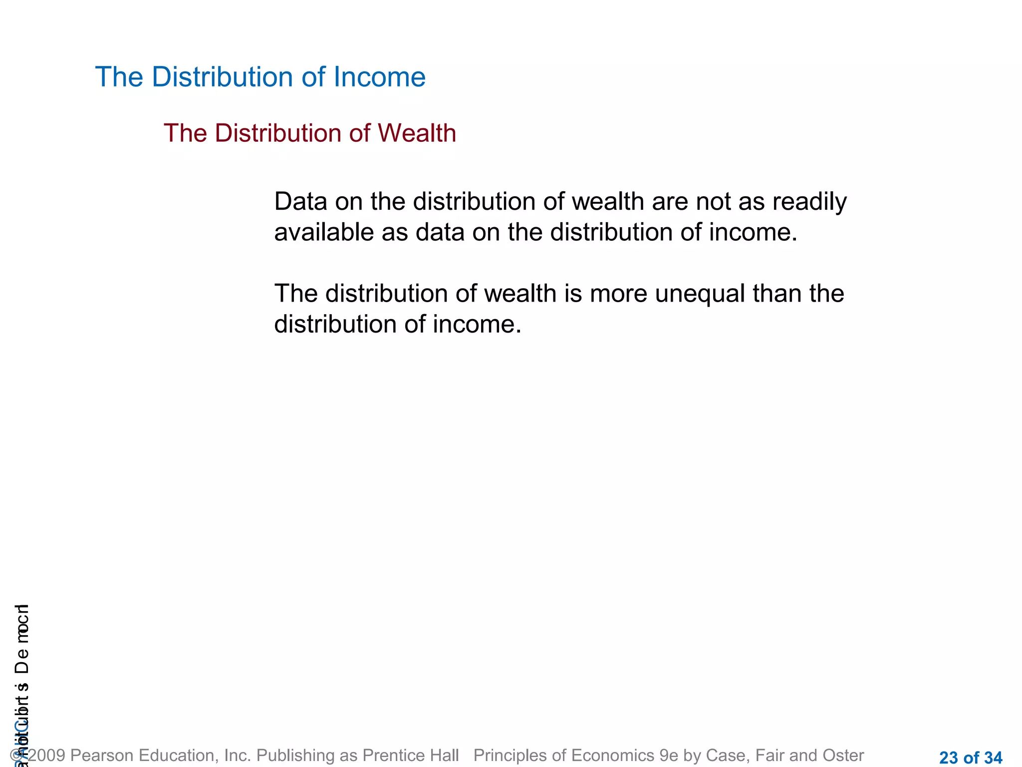 CHAIncomeDistribution
© 2009 Pearson Education, Inc. Publishing as Prentice Hall Principles of Economics 9e by Case, Fair and Oster 23 of 34
The Distribution of Income
The Distribution of Wealth
Data on the distribution of wealth are not as readily
available as data on the distribution of income.
The distribution of wealth is more unequal than the
distribution of income.
 