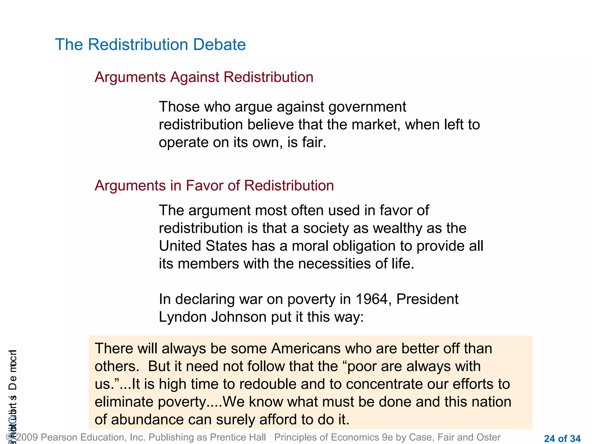 CHAIncomeDistribution
© 2009 Pearson Education, Inc. Publishing as Prentice Hall Principles of Economics 9e by Case, Fair and Oster 24 of 34
The Redistribution Debate
Arguments Against Redistribution
Those who argue against government
redistribution believe that the market, when left to
operate on its own, is fair.
Arguments in Favor of Redistribution
The argument most often used in favor of
redistribution is that a society as wealthy as the
United States has a moral obligation to provide all
its members with the necessities of life.
In declaring war on poverty in 1964, President
Lyndon Johnson put it this way:
There will always be some Americans who are better off than
others. But it need not follow that the “poor are always with
us.”...It is high time to redouble and to concentrate our efforts to
eliminate poverty....We know what must be done and this nation
of abundance can surely afford to do it.
 