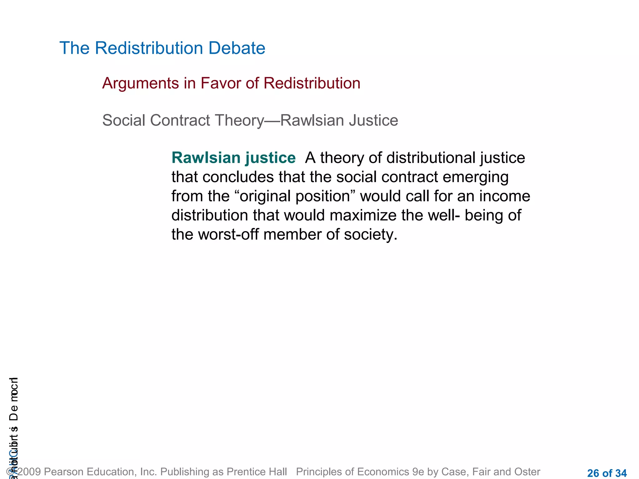 CHAIncomeDistribution
© 2009 Pearson Education, Inc. Publishing as Prentice Hall Principles of Economics 9e by Case, Fair and Oster 26 of 34
The Redistribution Debate
Arguments in Favor of Redistribution
Social Contract Theory—Rawlsian Justice
Rawlsian justice A theory of distributional justice
that concludes that the social contract emerging
from the “original position” would call for an income
distribution that would maximize the well- being of
the worst-off member of society.
 