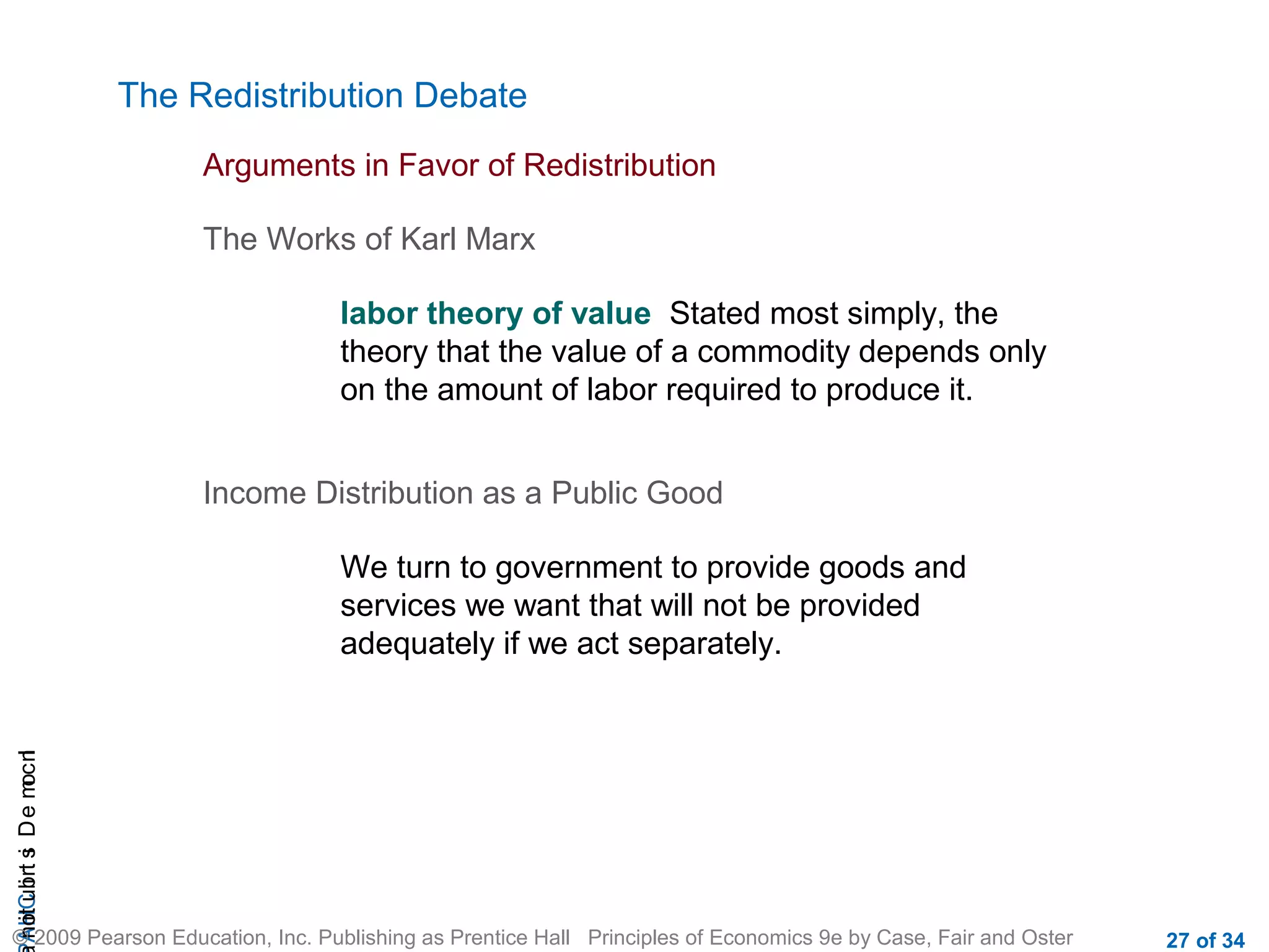CHAIncomeDistribution
© 2009 Pearson Education, Inc. Publishing as Prentice Hall Principles of Economics 9e by Case, Fair and Oster 27 of 34
The Redistribution Debate
Arguments in Favor of Redistribution
The Works of Karl Marx
labor theory of value Stated most simply, the
theory that the value of a commodity depends only
on the amount of labor required to produce it.
Income Distribution as a Public Good
We turn to government to provide goods and
services we want that will not be provided
adequately if we act separately.
 