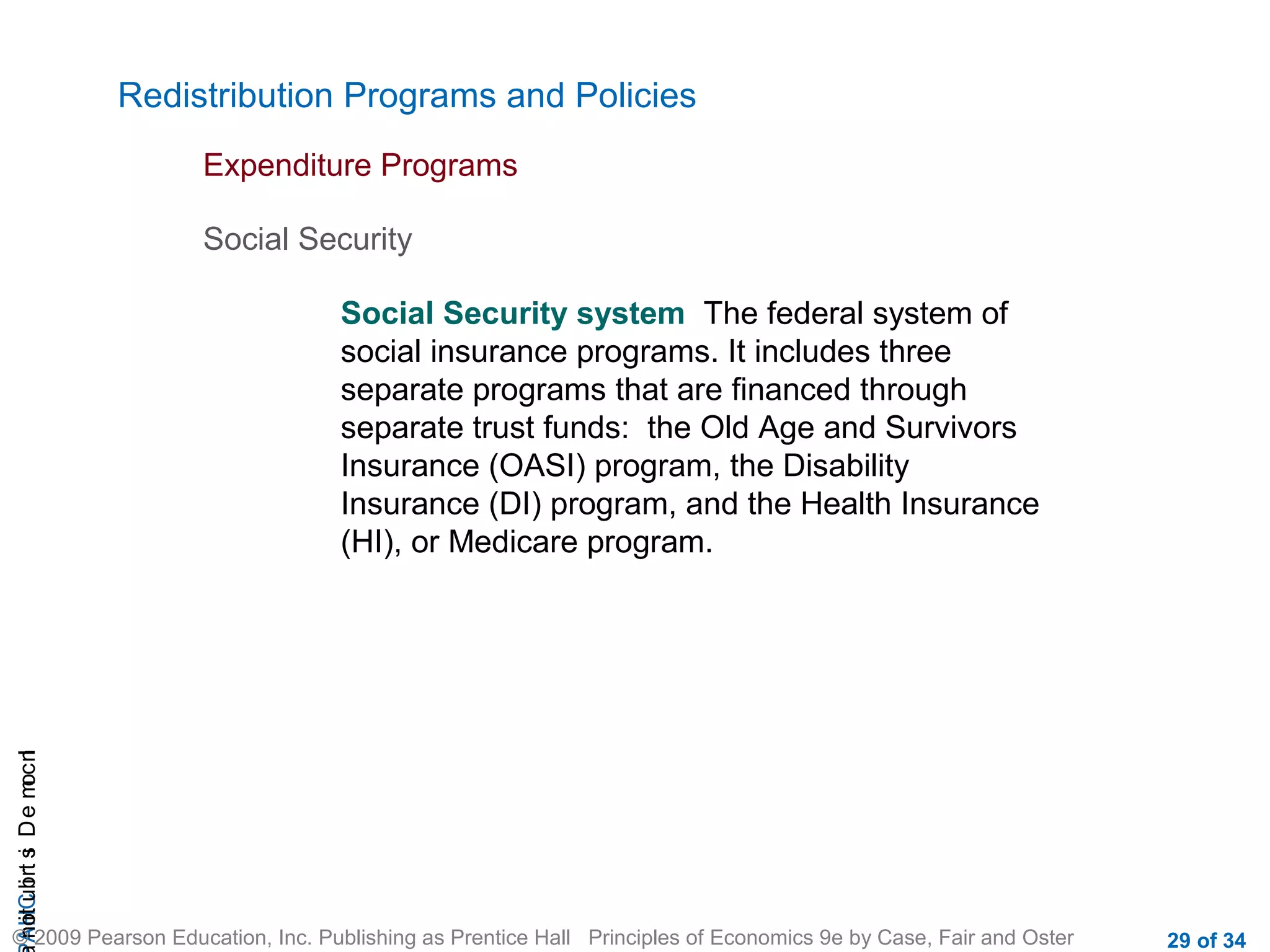 CHAIncomeDistribution
© 2009 Pearson Education, Inc. Publishing as Prentice Hall Principles of Economics 9e by Case, Fair and Oster 29 of 34
Redistribution Programs and Policies
Expenditure Programs
Social Security system The federal system of
social insurance programs. It includes three
separate programs that are financed through
separate trust funds: the Old Age and Survivors
Insurance (OASI) program, the Disability
Insurance (DI) program, and the Health Insurance
(HI), or Medicare program.
Social Security
 
