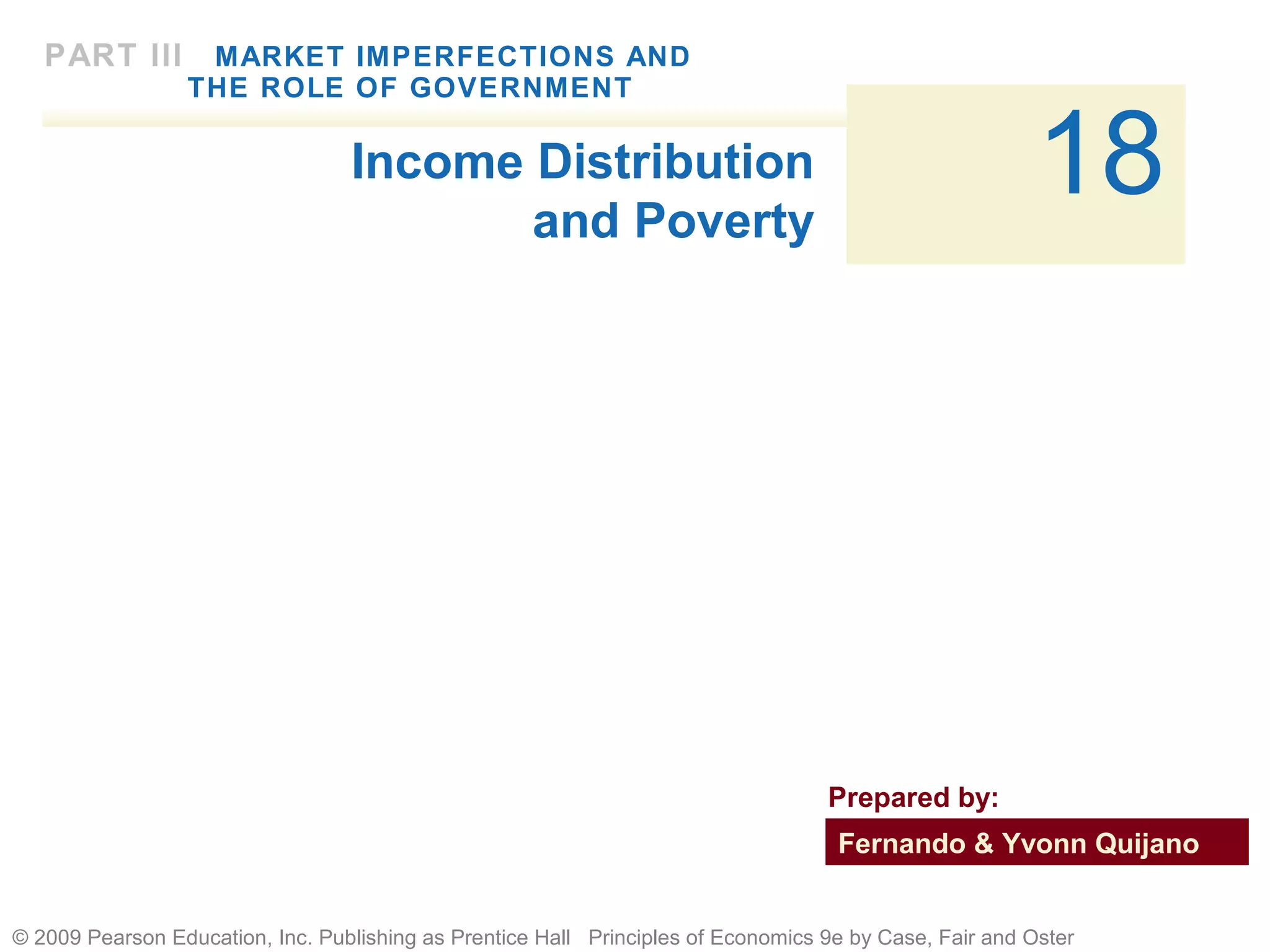 © 2009 Pearson Education, Inc. Publishing as Prentice Hall Principles of Economics 9e by Case, Fair and Oster
18
PART III MARKET IMPERFECTIONS AND
THE ROLE OF GOVERNMENT
Income Distribution
and Poverty
Fernando & Yvonn Quijano
Prepared by:
 