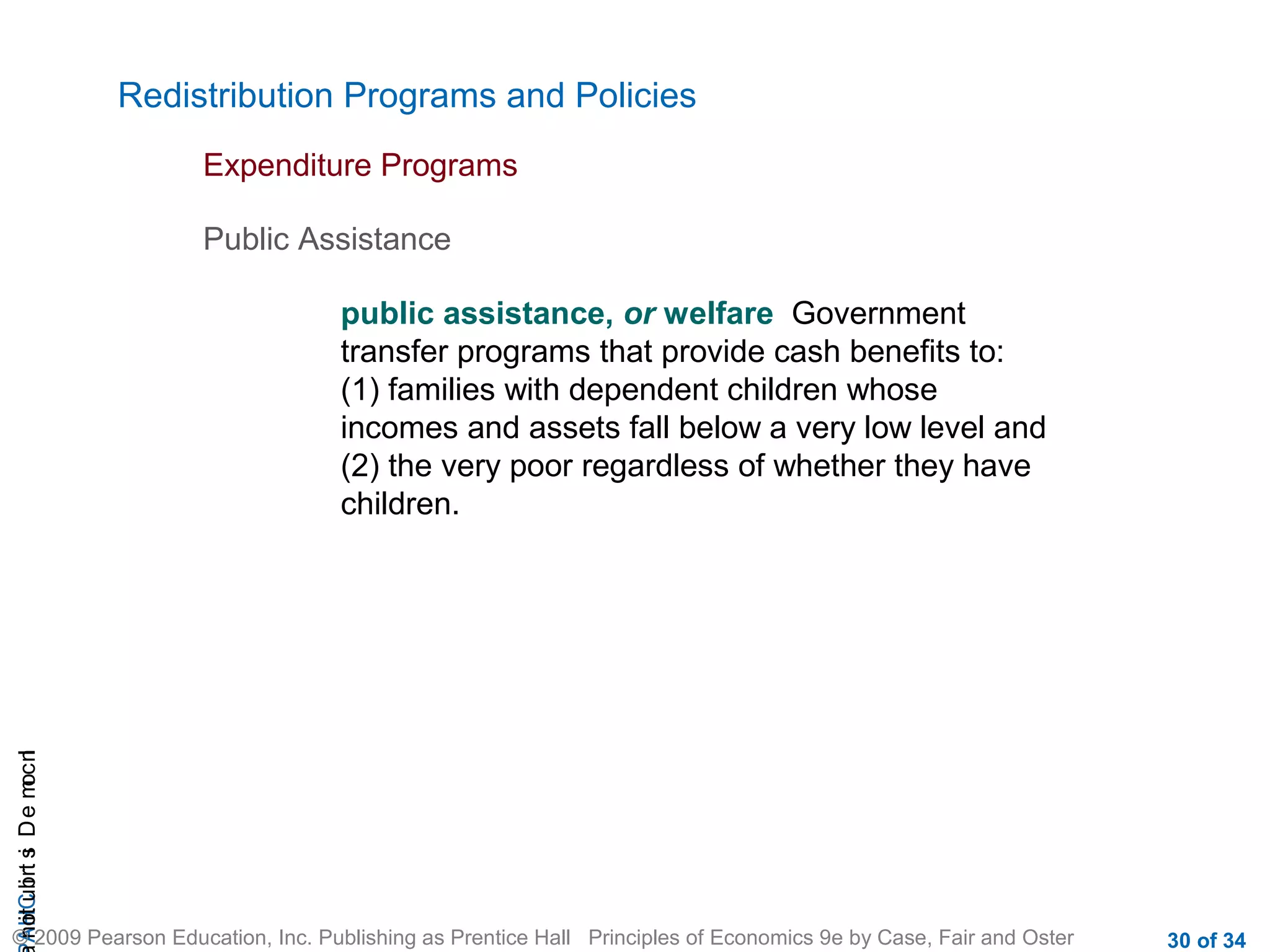 CHAIncomeDistribution
© 2009 Pearson Education, Inc. Publishing as Prentice Hall Principles of Economics 9e by Case, Fair and Oster 30 of 34
Redistribution Programs and Policies
Expenditure Programs
public assistance, or welfare Government
transfer programs that provide cash benefits to:
(1) families with dependent children whose
incomes and assets fall below a very low level and
(2) the very poor regardless of whether they have
children.
Public Assistance
 