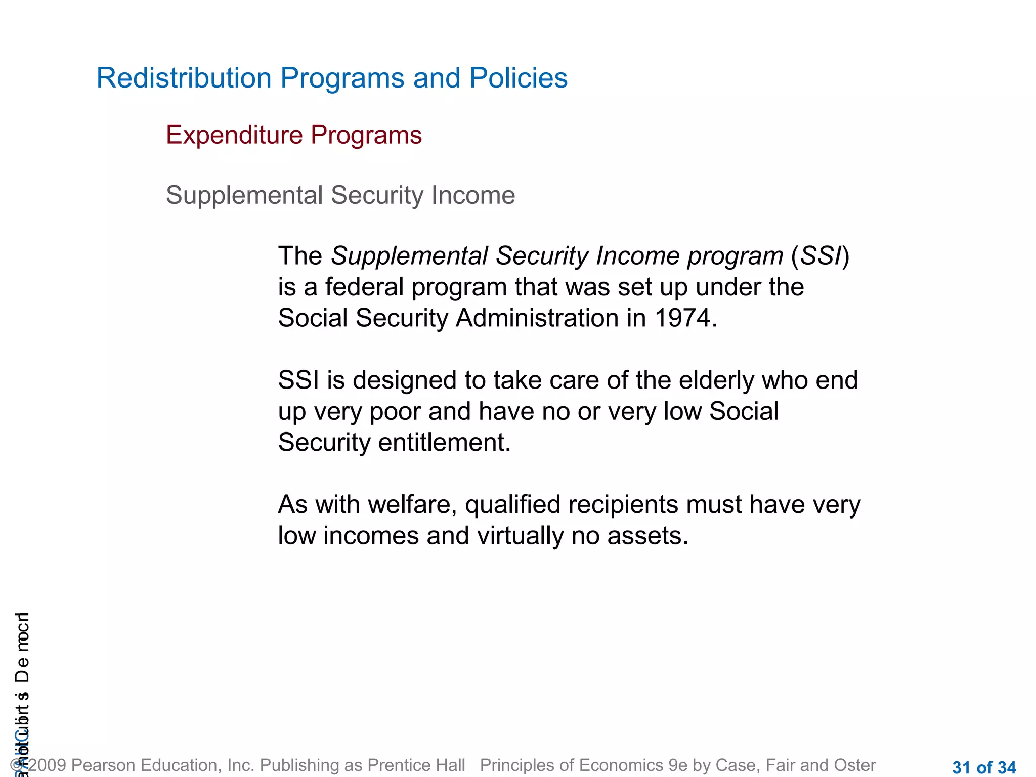 CHAIncomeDistribution
© 2009 Pearson Education, Inc. Publishing as Prentice Hall Principles of Economics 9e by Case, Fair and Oster 31 of 34
Redistribution Programs and Policies
Expenditure Programs
The Supplemental Security Income program (SSI)
is a federal program that was set up under the
Social Security Administration in 1974.
SSI is designed to take care of the elderly who end
up very poor and have no or very low Social
Security entitlement.
As with welfare, qualified recipients must have very
low incomes and virtually no assets.
Supplemental Security Income
 