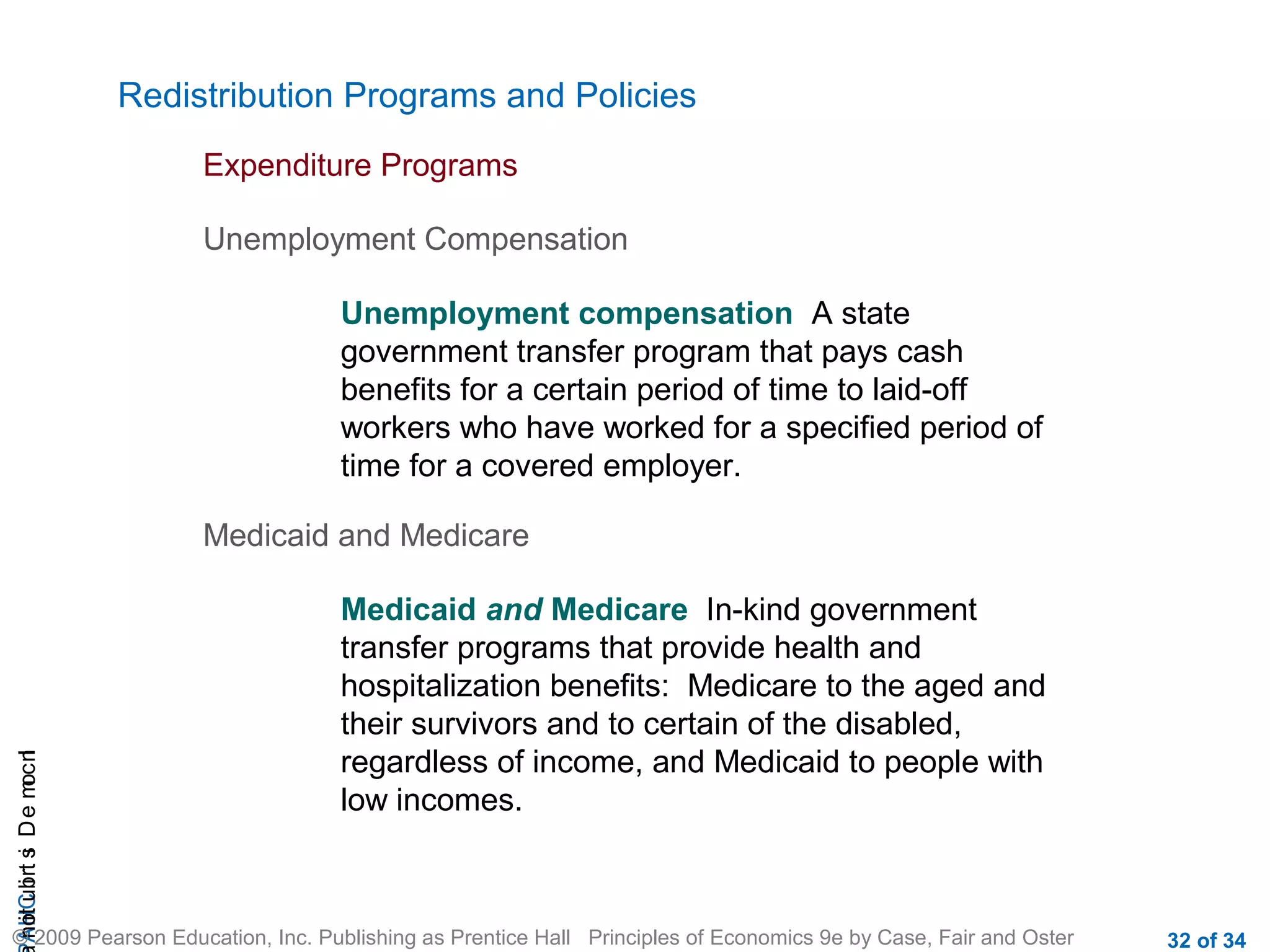 CHAIncomeDistribution
© 2009 Pearson Education, Inc. Publishing as Prentice Hall Principles of Economics 9e by Case, Fair and Oster 32 of 34
Redistribution Programs and Policies
Expenditure Programs
Unemployment Compensation
Unemployment compensation A state
government transfer program that pays cash
benefits for a certain period of time to laid-off
workers who have worked for a specified period of
time for a covered employer.
Medicaid and Medicare
Medicaid and Medicare In-kind government
transfer programs that provide health and
hospitalization benefits: Medicare to the aged and
their survivors and to certain of the disabled,
regardless of income, and Medicaid to people with
low incomes.
 