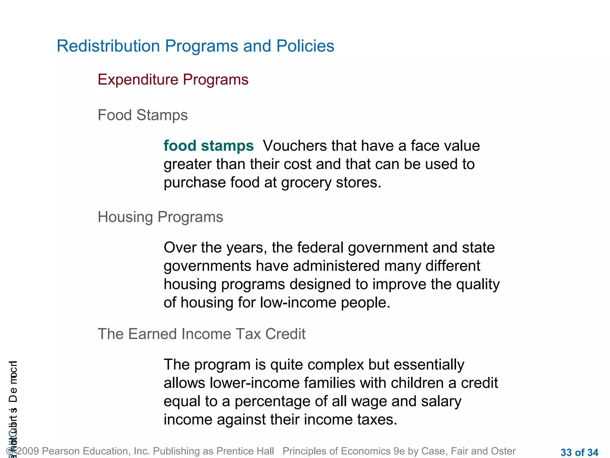 CHAIncomeDistribution
© 2009 Pearson Education, Inc. Publishing as Prentice Hall Principles of Economics 9e by Case, Fair and Oster 33 of 34
Redistribution Programs and Policies
Expenditure Programs
Food Stamps
food stamps Vouchers that have a face value
greater than their cost and that can be used to
purchase food at grocery stores.
Housing Programs
Over the years, the federal government and state
governments have administered many different
housing programs designed to improve the quality
of housing for low-income people.
The Earned Income Tax Credit
The program is quite complex but essentially
allows lower-income families with children a credit
equal to a percentage of all wage and salary
income against their income taxes.
 