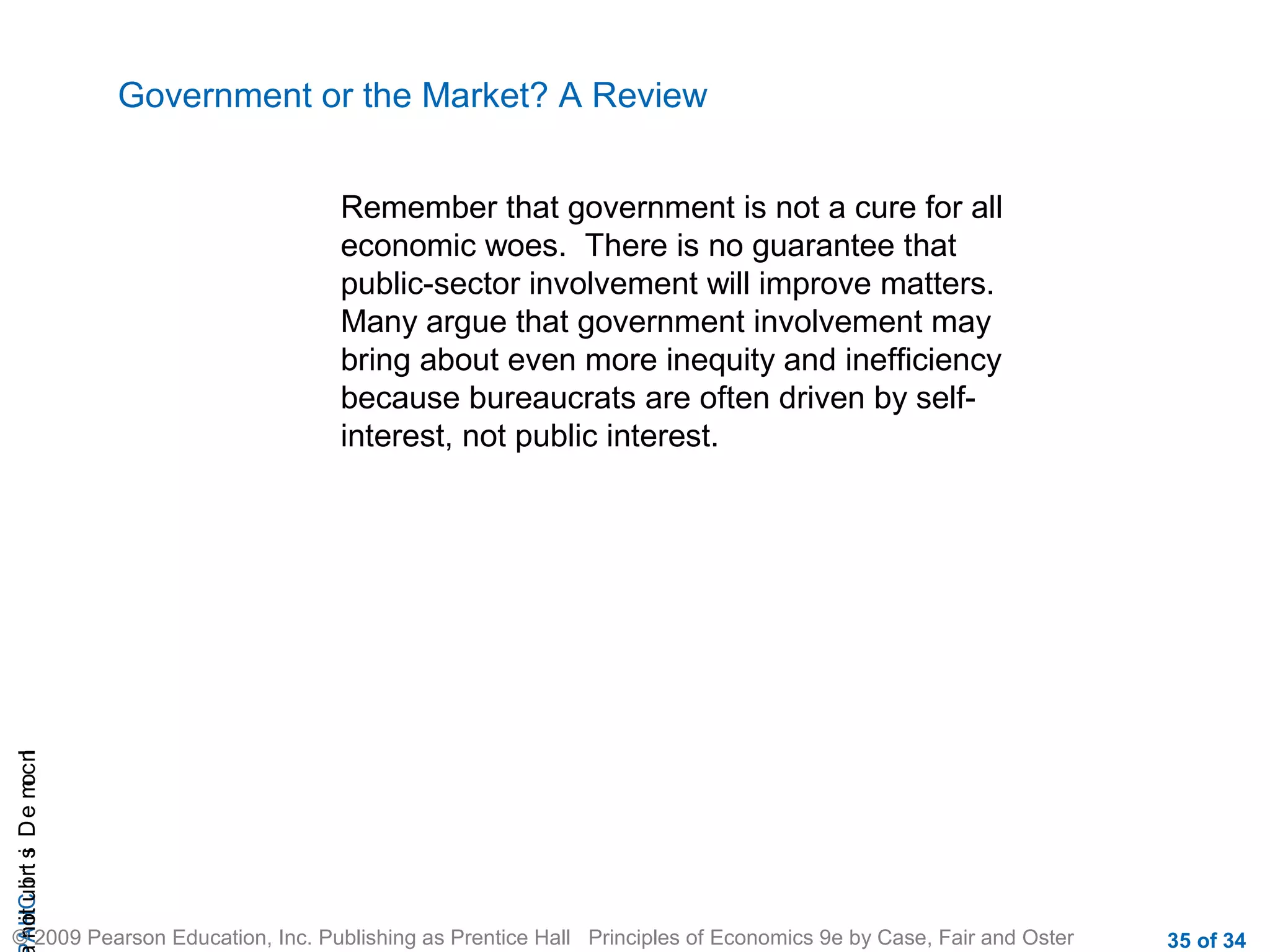 CHAIncomeDistribution
© 2009 Pearson Education, Inc. Publishing as Prentice Hall Principles of Economics 9e by Case, Fair and Oster 35 of 34
Government or the Market? A Review
Remember that government is not a cure for all
economic woes. There is no guarantee that
public-sector involvement will improve matters.
Many argue that government involvement may
bring about even more inequity and inefficiency
because bureaucrats are often driven by self-
interest, not public interest.
 