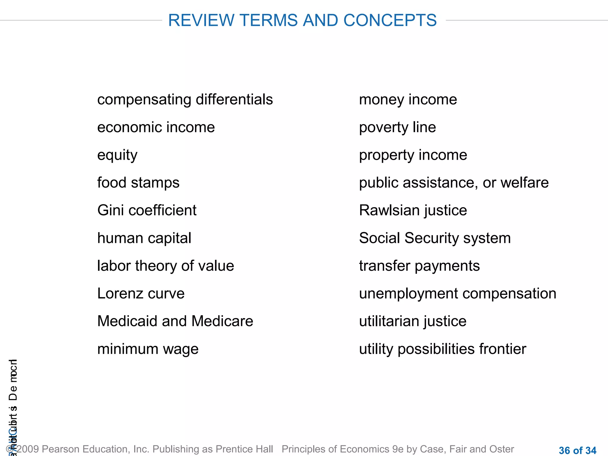 CHAIncomeDistribution
© 2009 Pearson Education, Inc. Publishing as Prentice Hall Principles of Economics 9e by Case, Fair and Oster 36 of 34
compensating differentials
economic income
equity
food stamps
Gini coefficient
human capital
labor theory of value
Lorenz curve
Medicaid and Medicare
minimum wage
money income
poverty line
property income
public assistance, or welfare
Rawlsian justice
Social Security system
transfer payments
unemployment compensation
utilitarian justice
utility possibilities frontier
REVIEW TERMS AND CONCEPTS
 