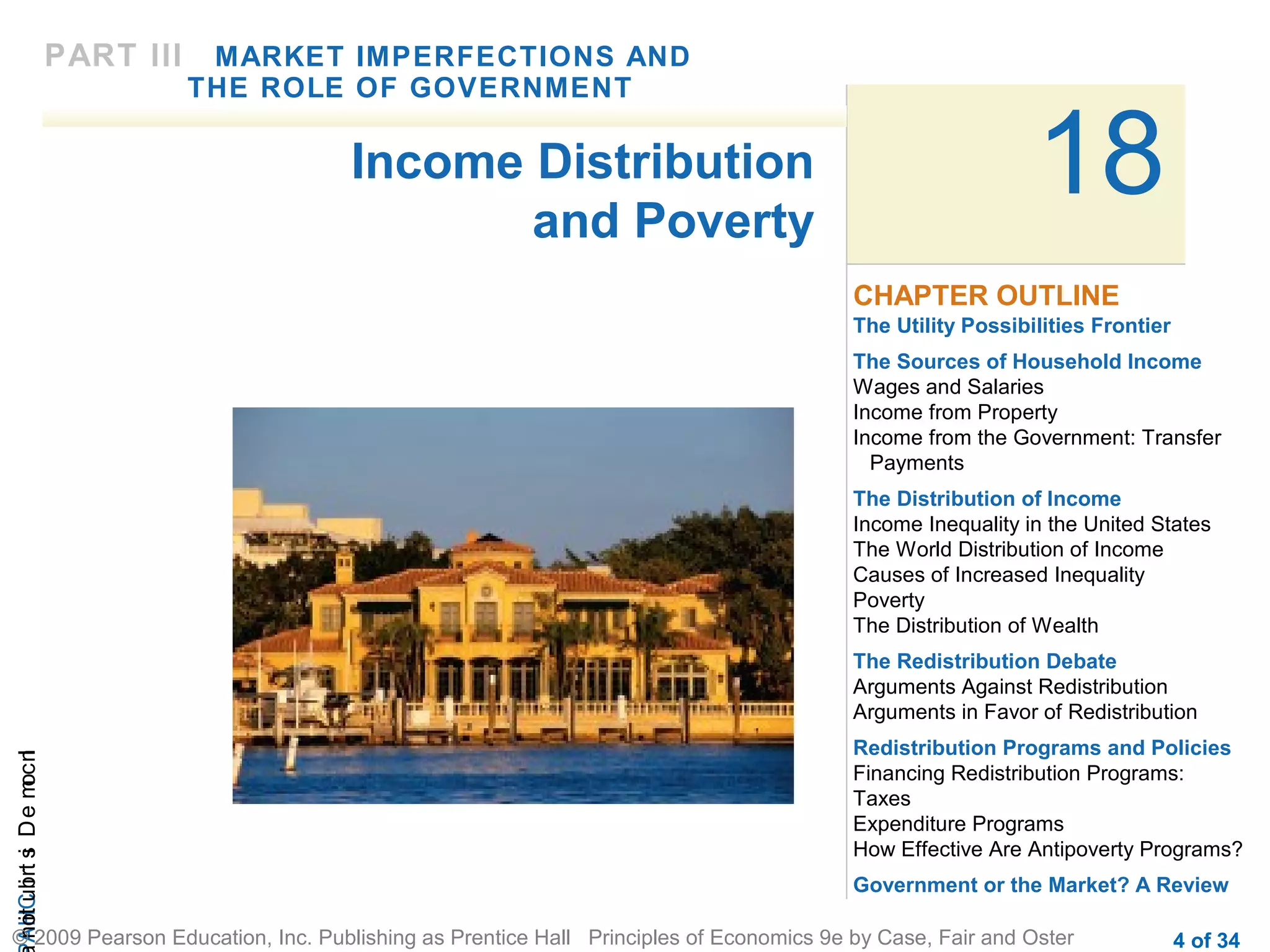 CHAIncomeDistribution
© 2009 Pearson Education, Inc. Publishing as Prentice Hall Principles of Economics 9e by Case, Fair and Oster 4 of 34
18
The Utility Possibilities Frontier
The Sources of Household Income
Wages and Salaries
Income from Property
Income from the Government: Transfer
Payments
The Distribution of Income
Income Inequality in the United States
The World Distribution of Income
Causes of Increased Inequality
Poverty
The Distribution of Wealth
The Redistribution Debate
Arguments Against Redistribution
Arguments in Favor of Redistribution
Redistribution Programs and Policies
Financing Redistribution Programs:
Taxes
Expenditure Programs
How Effective Are Antipoverty Programs?
Government or the Market? A Review
CHAPTER OUTLINE
Income Distribution
and Poverty
PART III MARKET IMPERFECTIONS AND
THE ROLE OF GOVERNMENT
 