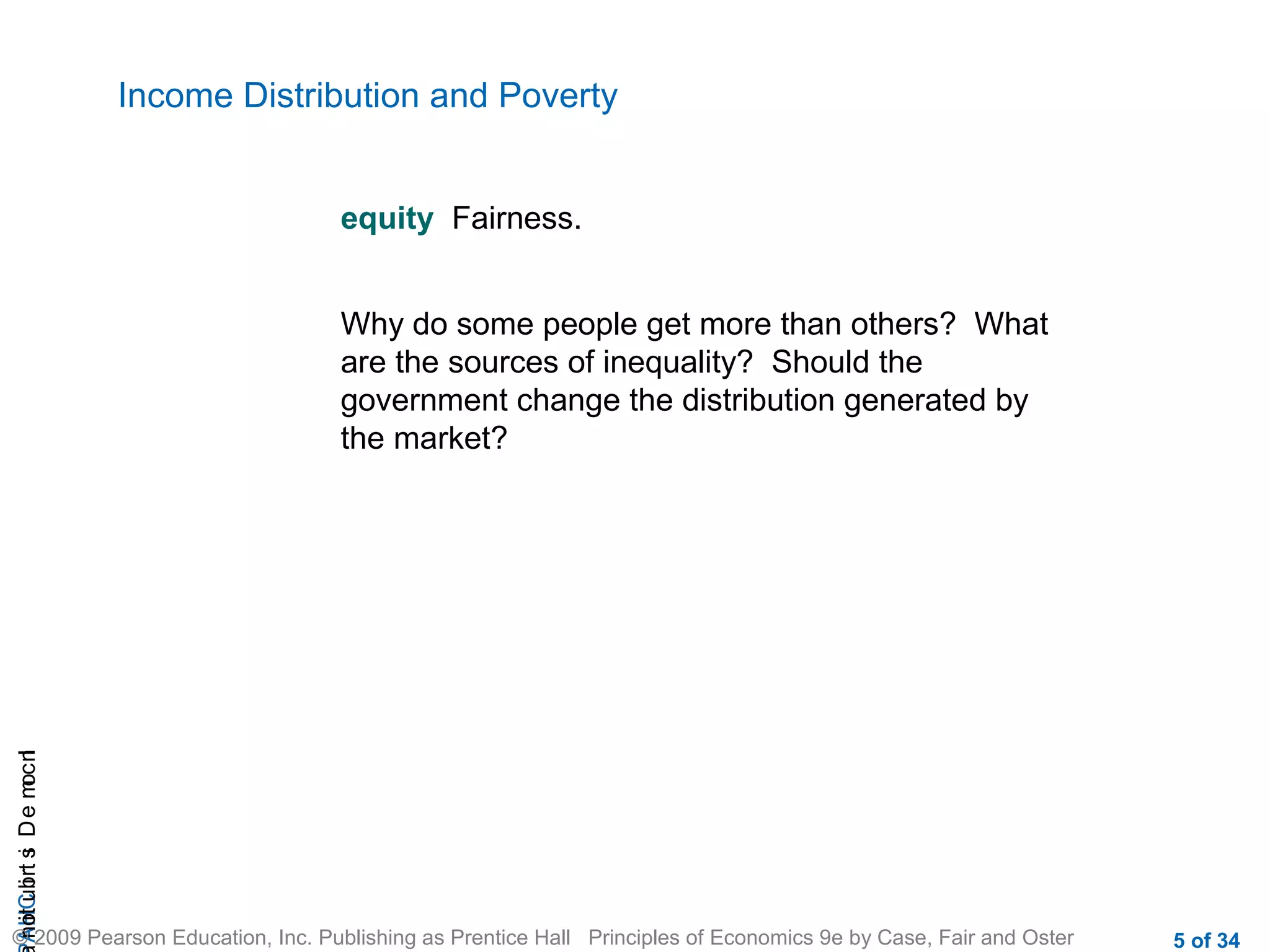 CHAIncomeDistribution
© 2009 Pearson Education, Inc. Publishing as Prentice Hall Principles of Economics 9e by Case, Fair and Oster 5 of 34
Income Distribution and Poverty
equity Fairness.
Why do some people get more than others? What
are the sources of inequality? Should the
government change the distribution generated by
the market?
 