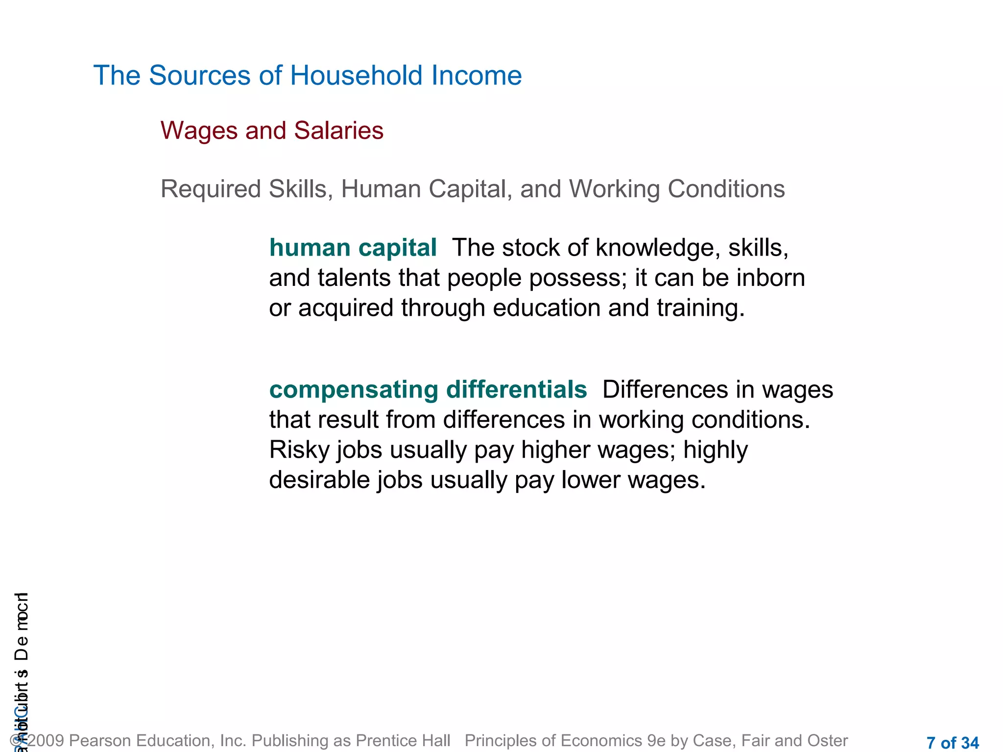 CHAIncomeDistribution
© 2009 Pearson Education, Inc. Publishing as Prentice Hall Principles of Economics 9e by Case, Fair and Oster 7 of 34
The Sources of Household Income
human capital The stock of knowledge, skills,
and talents that people possess; it can be inborn
or acquired through education and training.
Wages and Salaries
Required Skills, Human Capital, and Working Conditions
compensating differentials Differences in wages
that result from differences in working conditions.
Risky jobs usually pay higher wages; highly
desirable jobs usually pay lower wages.
 