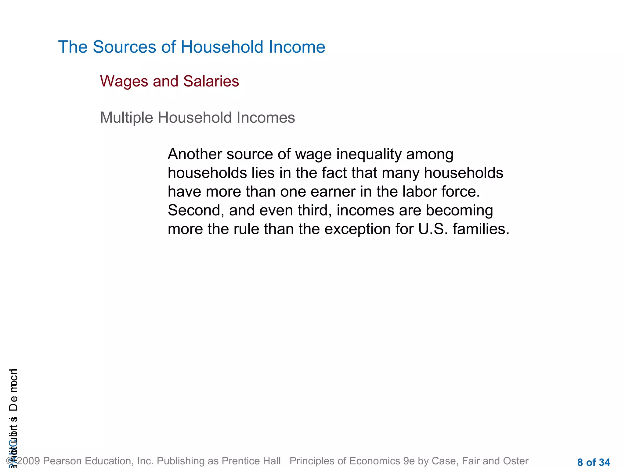 CHAIncomeDistribution
© 2009 Pearson Education, Inc. Publishing as Prentice Hall Principles of Economics 9e by Case, Fair and Oster 8 of 34
The Sources of Household Income
Another source of wage inequality among
households lies in the fact that many households
have more than one earner in the labor force.
Second, and even third, incomes are becoming
more the rule than the exception for U.S. families.
Wages and Salaries
Multiple Household Incomes
 