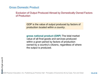 CHAMeasuringNational
© 2009 Pearson Education, Inc. Publishing as Prentice Hall Principles of Economics 9e by Case, Fair and Oster 10 of 35
Gross Domestic Product
Exclusion of Output Produced Abroad by Domestically Owned Factors
of Production
GDP is the value of output produced by factors of
production located within a country.
gross national product (GNP) The total market
value of all final goods and services produced
within a given period by factors of production
owned by a country’s citizens, regardless of where
the output is produced.
 