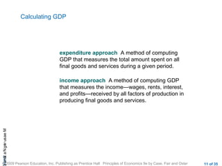 CHAMeasuringNational
© 2009 Pearson Education, Inc. Publishing as Prentice Hall Principles of Economics 9e by Case, Fair and Oster 11 of 35
Calculating GDP
expenditure approach A method of computing
GDP that measures the total amount spent on all
final goods and services during a given period.
income approach A method of computing GDP
that measures the income—wages, rents, interest,
and profits—received by all factors of production in
producing final goods and services.
 