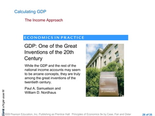 CHAMeasuringNational
© 2009 Pearson Education, Inc. Publishing as Prentice Hall Principles of Economics 9e by Case, Fair and Oster 26 of 35
Calculating GDP
The Income Approach
GDP: One of the Great
Inventions of the 20th
Century
While the GDP and the rest of the
national income accounts may seem
to be arcane concepts, they are truly
among the great inventions of the
twentieth century.
Paul A. Samuelson and
William D. Nordhaus
 
