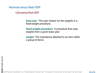 CHAMeasuringNational
© 2009 Pearson Education, Inc. Publishing as Prentice Hall Principles of Economics 9e by Case, Fair and Oster 30 of 35
Nominal versus Real GDP
Calculating Real GDP
base year The year chosen for the weights in a
fixed-weight procedure.
fixed-weight procedure A procedure that uses
weights from a given base year.
weight The importance attached to an item within
a group of items.
 