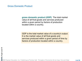 CHAMeasuringNational
© 2009 Pearson Education, Inc. Publishing as Prentice Hall Principles of Economics 9e by Case, Fair and Oster 6 of 35
Gross Domestic Product
gross domestic product (GDP) The total market
value of all final goods and services produced
within a given period by factors of production
located within a country.
GDP is the total market value of a country’s output.
It is the market value of all final goods and
services produced within a given period of time by
factors of production located within a country.
 