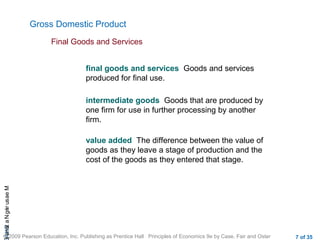 CHAMeasuringNational
© 2009 Pearson Education, Inc. Publishing as Prentice Hall Principles of Economics 9e by Case, Fair and Oster 7 of 35
Gross Domestic Product
final goods and services Goods and services
produced for final use.
Final Goods and Services
intermediate goods Goods that are produced by
one firm for use in further processing by another
firm.
value added The difference between the value of
goods as they leave a stage of production and the
cost of the goods as they entered that stage.
 