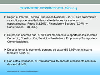  Según el Informe Técnico Producción Nacional – 2013, este crecimiento 
se explica por el resultado favorable de todos los sectores 
especialmente: Pesca (12,66%), Financiero y Seguros (9,07%) y 
Construcción (8,56%). 
 Se precisa además que, el 50% del crecimiento lo aportaron los sectores 
Comercio, Construcción, Servicios Prestados a Empresas y Transporte y 
Comunicaciones. 
 De esta forma, la economía peruana se expandió 5.02% en el cuarto 
trimestre del 2013. 
 Con estos resultados, el Perú acumula 15 años de crecimiento continuo, 
destacó el INEI. 
Instituto Nacional de Estadística e Informática INEI. 
 