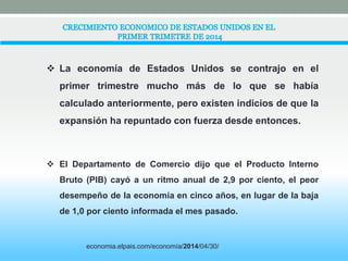  La economía de Estados Unidos se contrajo en el 
primer trimestre mucho más de lo que se había 
calculado anteriormente, pero existen indicios de que la 
expansión ha repuntado con fuerza desde entonces. 
 El Departamento de Comercio dijo que el Producto Interno 
Bruto (PIB) cayó a un ritmo anual de 2,9 por ciento, el peor 
desempeño de la economía en cinco años, en lugar de la baja 
de 1,0 por ciento informada el mes pasado. 
economia.elpais.com/economía/2014/04/30/ 
 