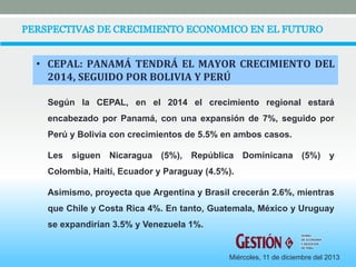 • CEPAL: PANAMÁ TENDRÁ EL MAYOR CRECIMIENTO DEL 
2014, SEGUIDO POR BOLIVIA Y PERÚ 
Según la CEPAL, en el 2014 el crecimiento regional estará 
encabezado por Panamá, con una expansión de 7%, seguido por 
Perú y Bolivia con crecimientos de 5.5% en ambos casos. 
Les siguen Nicaragua (5%), República Dominicana (5%) y 
Colombia, Haití, Ecuador y Paraguay (4.5%). 
Asimismo, proyecta que Argentina y Brasil crecerán 2.6%, mientras 
que Chile y Costa Rica 4%. En tanto, Guatemala, México y Uruguay 
se expandirían 3.5% y Venezuela 1%. 
DIARIO 
DE ECONOMIA 
Y NEGOCIOS 
DE PERU 
Miércoles, 11 de diciembre del 2013 
 