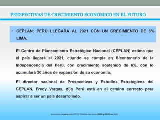 • CEPLAN: PERÚ LLEGARÁ AL 2021 CON UN CRECIMIENTO DE 6% 
LIMA. 
El Centro de Planeamiento Estratégico Nacional (CEPLAN) estima que 
el país llegará al 2021, cuando se cumpla en Bicentenario de la 
Independencia del Perú, con crecimiento sostenido de 6%, con lo 
acumulará 30 años de expansión de su economía. 
El director nacional de Prospectivas y Estudios Estratégicos del 
CEPLAN, Fredy Vargas, dijo Perú está en el camino correcto para 
aspirar a ser un país desarrollado. 
economia.deperu.com/2012/10/entre-los-anos-2000-y-2020-se.html 
 