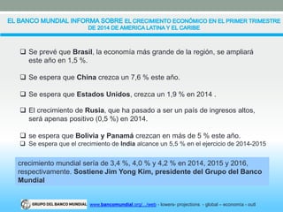  Se prevé que Brasil, la economía más grande de la región, se ampliará 
este año en 1,5 %. 
 Se espera que China crezca un 7,6 % este año. 
 Se espera que Estados Unidos, crezca un 1,9 % en 2014 . 
 El crecimiento de Rusia, que ha pasado a ser un país de ingresos altos, 
será apenas positivo (0,5 %) en 2014. 
 se espera que Bolivia y Panamá crezcan en más de 5 % este año. 
 Se espera que el crecimiento de India alcance un 5,5 % en el ejercicio de 2014-2015 
crecimiento mundial sería de 3,4 %, 4,0 % y 4,2 % en 2014, 2015 y 2016, 
respectivamente. Sostiene Jim Yong Kim, presidente del Grupo del Banco 
Mundial 
www.bancomundial.org/.../web - lowers- projections - global – economía - outl 
 
