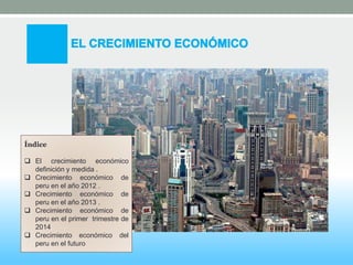 Índice 
 El crecimiento económico 
definición y medida . 
 Crecimiento económico de 
peru en el año 2012 . 
 Crecimiento económico de 
peru en el año 2013 . 
 Crecimiento económico de 
peru en el primer trimestre de 
2014 
 Crecimiento económico del 
peru en el futuro 
 