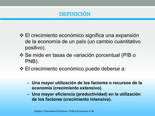  El crecimiento económico significa una expansión 
de la economía de un país (un cambio cuantitativo 
positivo). 
 Se mide en tasas de variación porcentual (PIB o 
PNB). 
 El crecimiento económico puede deberse a: 
– Una mayor utilización de los factores o recursos de la 
economía (crecimiento extensivo). 
– Una mayor eficiencia (productividad) en la utilización 
de los factores (crecimiento intensivo). 
Objetivo: Crecimiento Económico Política Económica II UB 
 
