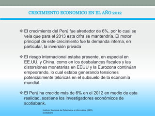  El crecimiento del Perú fue alrededor de 6%, por lo cual se 
veía que para el 2013 esta cifra se mantendría. El motor 
principal de este crecimiento fue la demanda interna, en 
particular, la inversión privada 
 El riesgo internacional estaba presente, en especial en 
EE.UU. y China, como en los desbalances fiscales y las 
distorsiones monetarias en EEUU y la Eurozona continúan 
empeorando, lo cual estaba generando tensiones 
potencialmente telúricas en el subsuelo de la economía 
mundial. 
 El Perú ha crecido más de 6% en el 2012 en medio de esta 
realidad, sostiene los investigadores económicos de 
scotiabank. 
Instituto Nacional de Estadística e Informática (INEI). 
scotiabank 
 